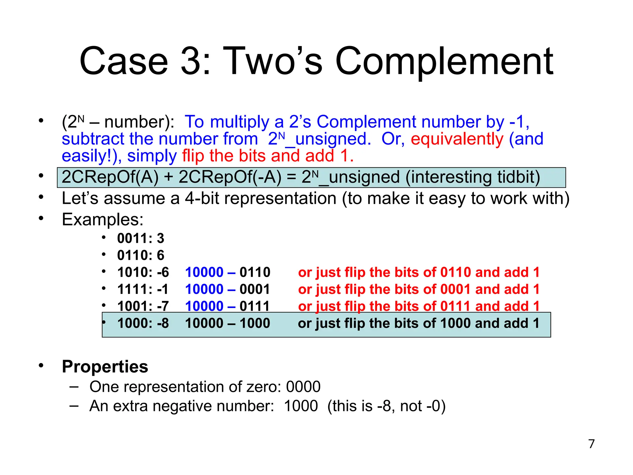 7
Case 3: Two’s Complement
• (2N
– number): To multiply a 2’s Complement number by -1,
subtract the number from 2N
_unsigned. Or, equivalently (and
easily!), simply flip the bits and add 1.
• 2CRepOf(A) + 2CRepOf(-A) = 2N
_unsigned (interesting tidbit)
• Let’s assume a 4-bit representation (to make it easy to work with)
• Examples:
• 0011: 3
• 0110: 6
• 1010: -6 10000 – 0110 or just flip the bits of 0110 and add 1
• 1111: -1 10000 – 0001 or just flip the bits of 0001 and add 1
• 1001: -7 10000 – 0111 or just flip the bits of 0111 and add 1
• 1000: -8 10000 – 1000 or just flip the bits of 1000 and add 1
• Properties
– One representation of zero: 0000
– An extra negative number: 1000 (this is -8, not -0)
 