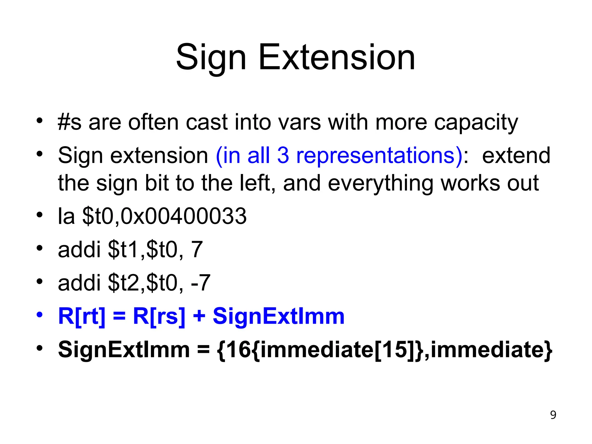 9
Sign Extension
• #s are often cast into vars with more capacity
• Sign extension (in all 3 representations): extend
the sign bit to the left, and everything works out
• la $t0,0x00400033
• addi $t1,$t0, 7
• addi $t2,$t0, -7
• R[rt] = R[rs] + SignExtImm
• SignExtImm = {16{immediate[15]},immediate}
 