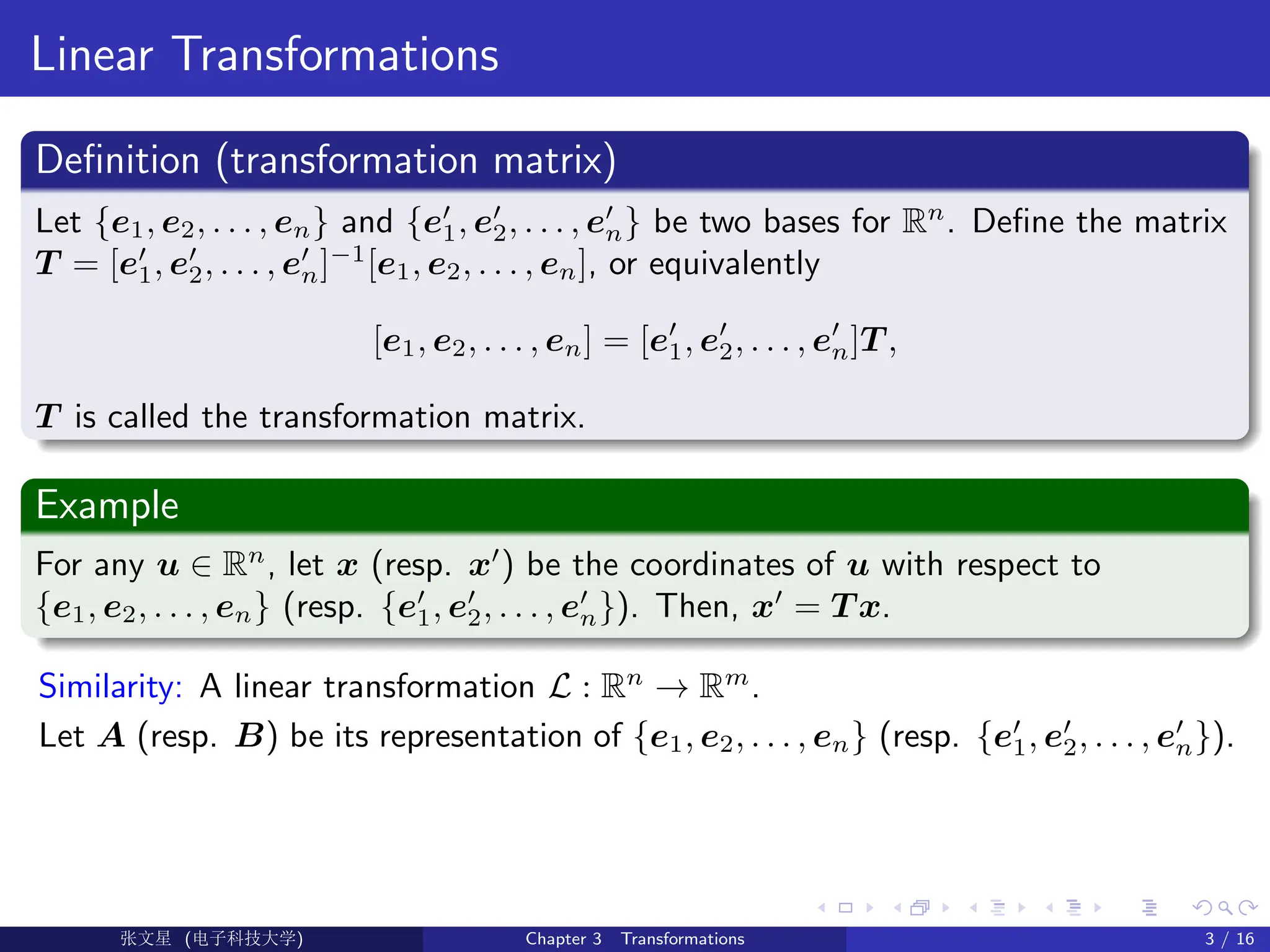 Linear Transformations
Definition (transformation matrix)
Let {e1, e2, . . . , en} and {e0
1, e0
2, . . . , e0
n} be two bases for Rn
. Define the matrix
T = [e0
1, e0
2, . . . , e0
n]−1
[e1, e2, . . . , en], or equivalently
[e1, e2, . . . , en] = [e0
1, e0
2, . . . , e0
n]T ,
T is called the transformation matrix.
Example
For any u ∈ Rn
, let x (resp. x0
) be the coordinates of u with respect to
{e1, e2, . . . , en} (resp. {e0
1, e0
2, . . . , e0
n}). Then, x0
= T x.
Similarity: A linear transformation L : Rn
→ Rm
.
Let A (resp. B) be its representation of {e1, e2, . . . , en} (resp. {e0
1, e0
2, . . . , e0
n}).
Ü©( (>f‰EŒÆ) Chapter 3 Transformations 3 / 16
 