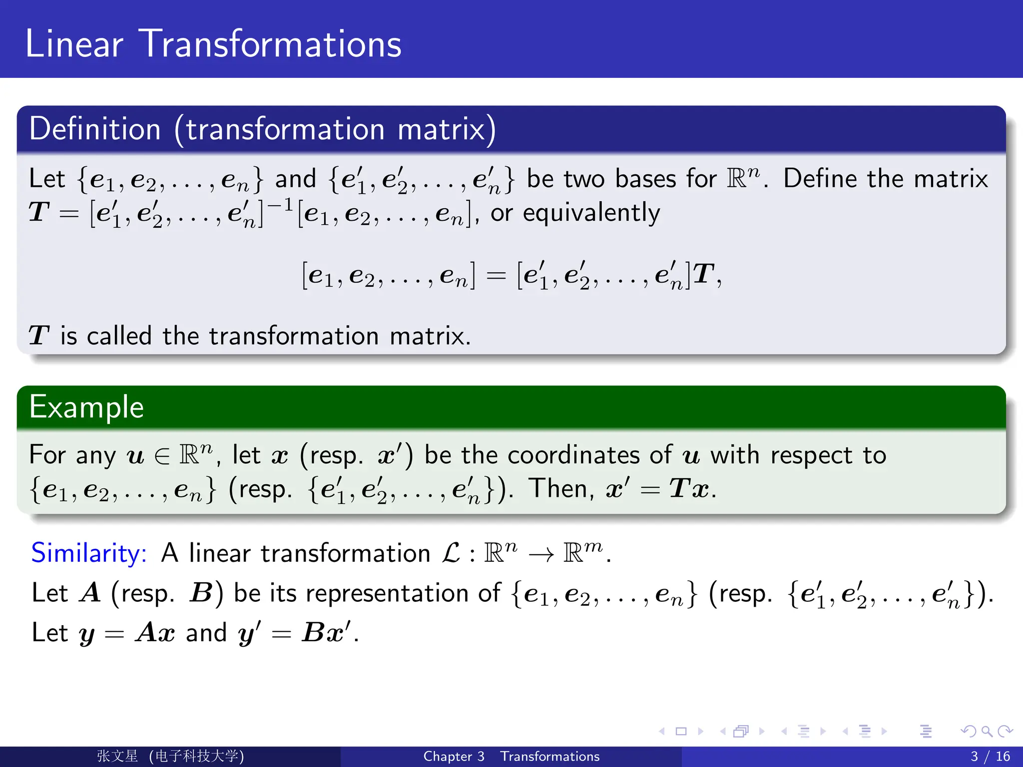 Linear Transformations
Definition (transformation matrix)
Let {e1, e2, . . . , en} and {e0
1, e0
2, . . . , e0
n} be two bases for Rn
. Define the matrix
T = [e0
1, e0
2, . . . , e0
n]−1
[e1, e2, . . . , en], or equivalently
[e1, e2, . . . , en] = [e0
1, e0
2, . . . , e0
n]T ,
T is called the transformation matrix.
Example
For any u ∈ Rn
, let x (resp. x0
) be the coordinates of u with respect to
{e1, e2, . . . , en} (resp. {e0
1, e0
2, . . . , e0
n}). Then, x0
= T x.
Similarity: A linear transformation L : Rn
→ Rm
.
Let A (resp. B) be its representation of {e1, e2, . . . , en} (resp. {e0
1, e0
2, . . . , e0
n}).
Let y = Ax and y0
= Bx0
.
Ü©( (>f‰EŒÆ) Chapter 3 Transformations 3 / 16
 