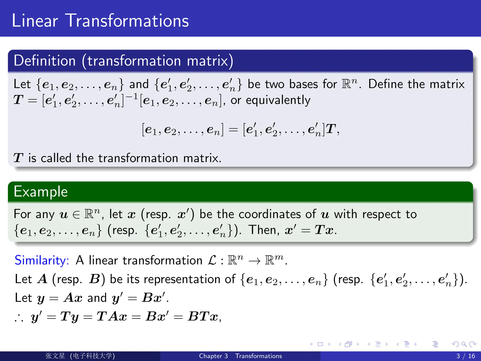 Linear Transformations
Definition (transformation matrix)
Let {e1, e2, . . . , en} and {e0
1, e0
2, . . . , e0
n} be two bases for Rn
. Define the matrix
T = [e0
1, e0
2, . . . , e0
n]−1
[e1, e2, . . . , en], or equivalently
[e1, e2, . . . , en] = [e0
1, e0
2, . . . , e0
n]T ,
T is called the transformation matrix.
Example
For any u ∈ Rn
, let x (resp. x0
) be the coordinates of u with respect to
{e1, e2, . . . , en} (resp. {e0
1, e0
2, . . . , e0
n}). Then, x0
= T x.
Similarity: A linear transformation L : Rn
→ Rm
.
Let A (resp. B) be its representation of {e1, e2, . . . , en} (resp. {e0
1, e0
2, . . . , e0
n}).
Let y = Ax and y0
= Bx0
.
∴ y0
= T y = T Ax = Bx0
= BT x,
Ü©( (>f‰EŒÆ) Chapter 3 Transformations 3 / 16
 