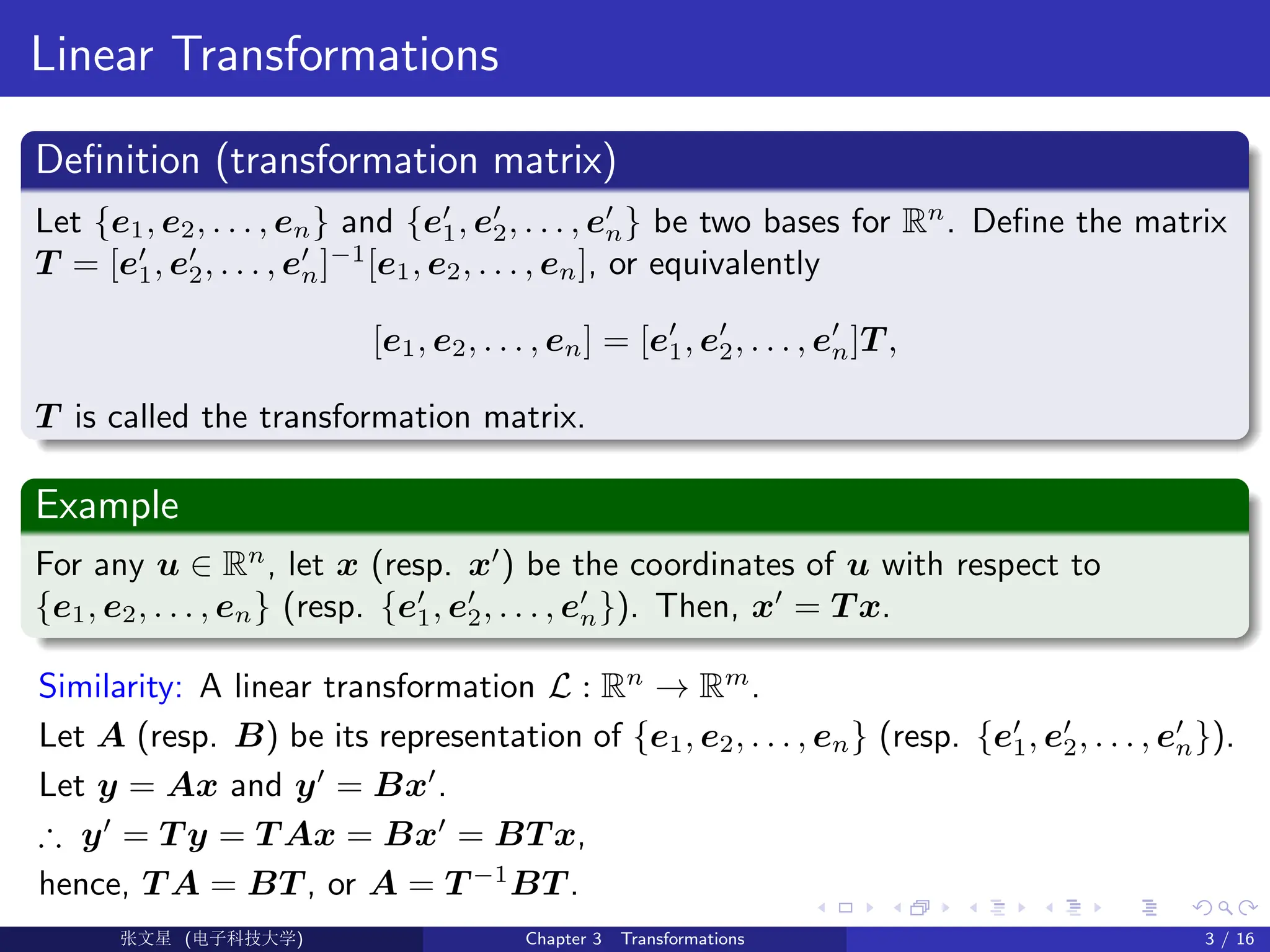 Linear Transformations
Definition (transformation matrix)
Let {e1, e2, . . . , en} and {e0
1, e0
2, . . . , e0
n} be two bases for Rn
. Define the matrix
T = [e0
1, e0
2, . . . , e0
n]−1
[e1, e2, . . . , en], or equivalently
[e1, e2, . . . , en] = [e0
1, e0
2, . . . , e0
n]T ,
T is called the transformation matrix.
Example
For any u ∈ Rn
, let x (resp. x0
) be the coordinates of u with respect to
{e1, e2, . . . , en} (resp. {e0
1, e0
2, . . . , e0
n}). Then, x0
= T x.
Similarity: A linear transformation L : Rn
→ Rm
.
Let A (resp. B) be its representation of {e1, e2, . . . , en} (resp. {e0
1, e0
2, . . . , e0
n}).
Let y = Ax and y0
= Bx0
.
∴ y0
= T y = T Ax = Bx0
= BT x,
hence, T A = BT , or A = T −1
BT .
Ü©( (>f‰EŒÆ) Chapter 3 Transformations 3 / 16
 
