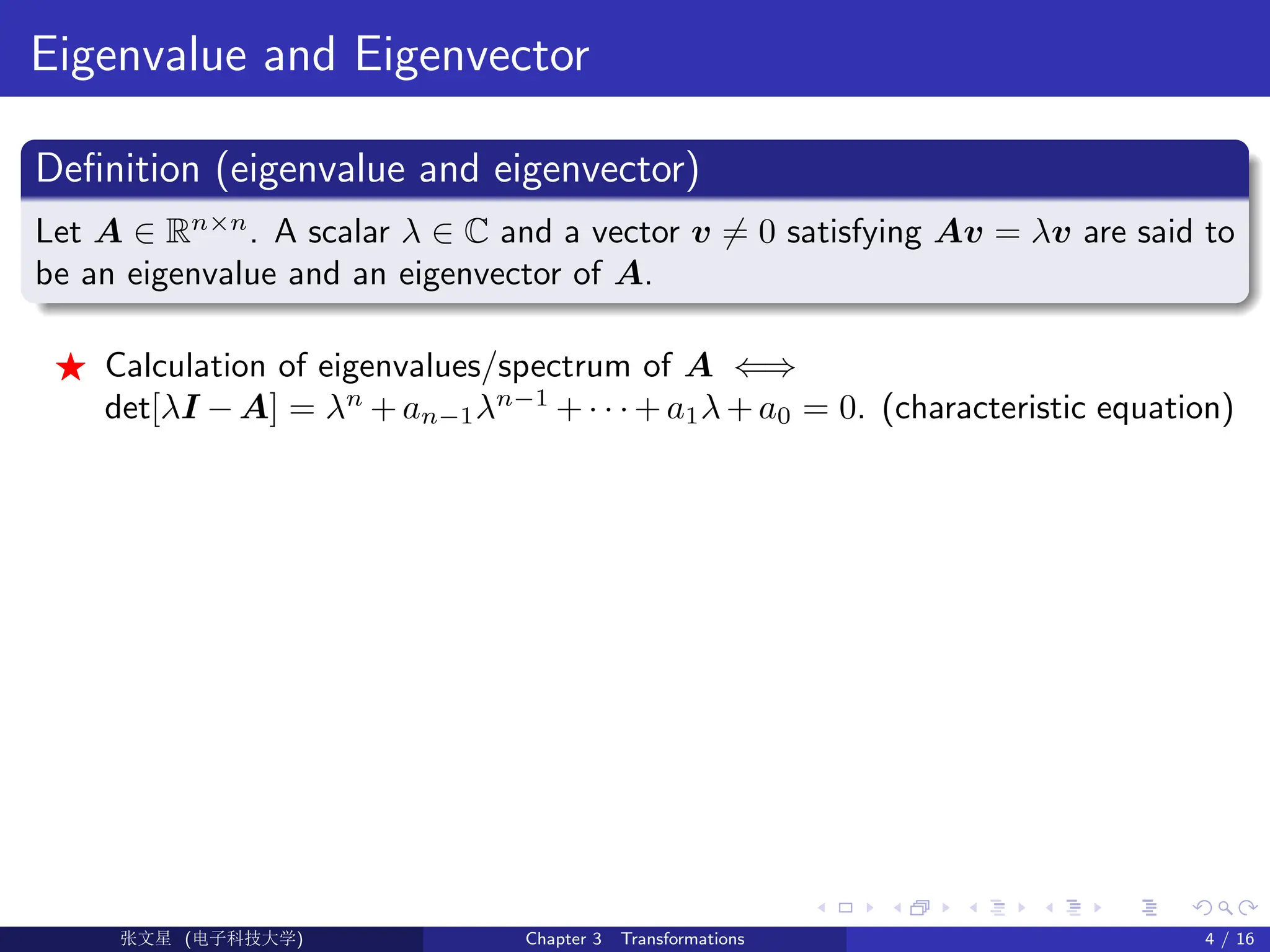 Eigenvalue and Eigenvector
Definition (eigenvalue and eigenvector)
Let A ∈ Rn×n
. A scalar λ ∈ C and a vector v 6= 0 satisfying Av = λv are said to
be an eigenvalue and an eigenvector of A.
F Calculation of eigenvalues/spectrum of A ⇐⇒
det[λI − A] = λn
+ an−1λn−1
+ · · · + a1λ + a0 = 0. (characteristic equation)
Ü©( (>f‰EŒÆ) Chapter 3 Transformations 4 / 16
 