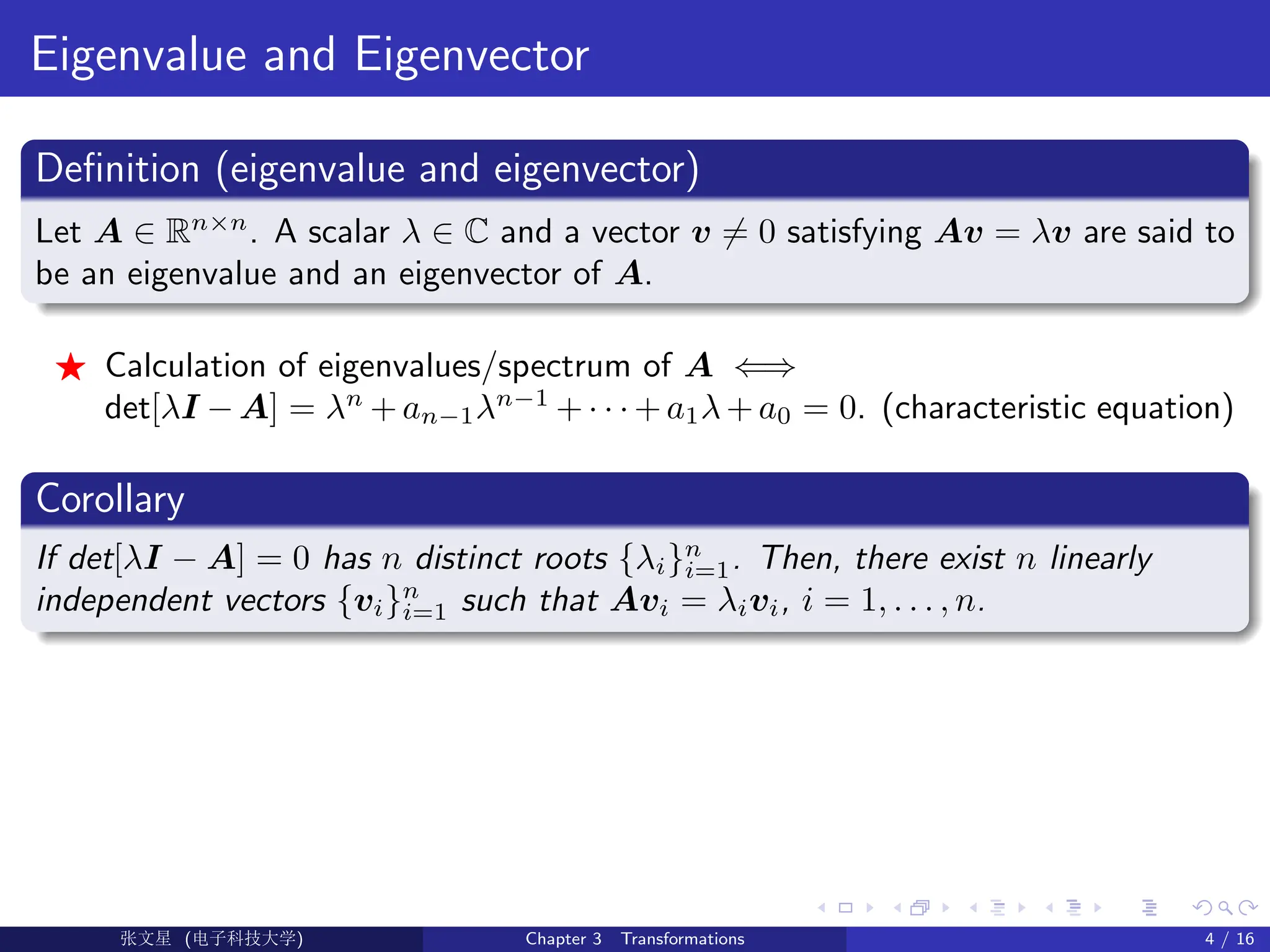 Eigenvalue and Eigenvector
Definition (eigenvalue and eigenvector)
Let A ∈ Rn×n
. A scalar λ ∈ C and a vector v 6= 0 satisfying Av = λv are said to
be an eigenvalue and an eigenvector of A.
F Calculation of eigenvalues/spectrum of A ⇐⇒
det[λI − A] = λn
+ an−1λn−1
+ · · · + a1λ + a0 = 0. (characteristic equation)
Corollary
If det[λI − A] = 0 has n distinct roots {λi}n
i=1. Then, there exist n linearly
independent vectors {vi}n
i=1 such that Avi = λivi, i = 1, . . . , n.
Ü©( (>f‰EŒÆ) Chapter 3 Transformations 4 / 16
 