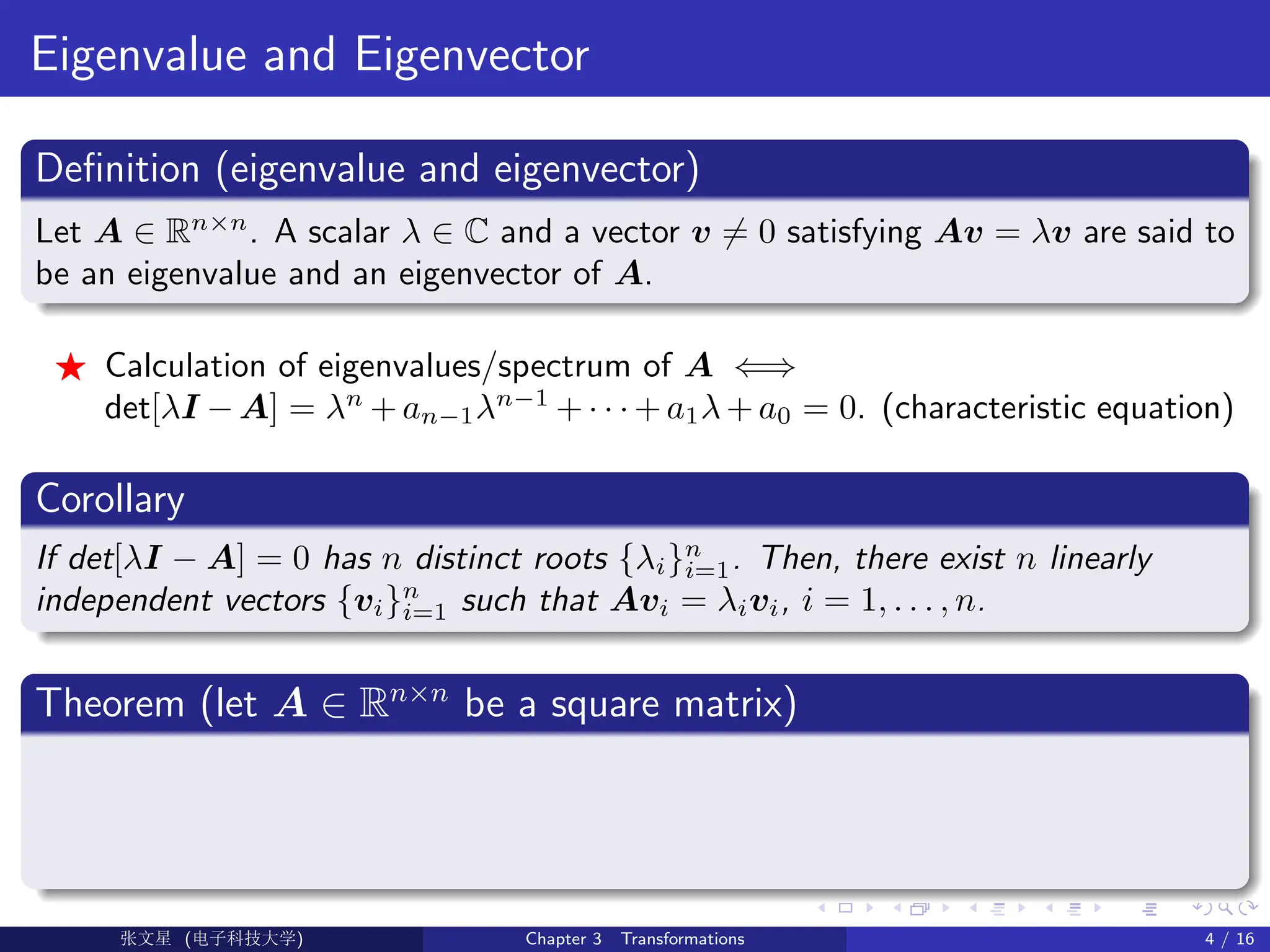Eigenvalue and Eigenvector
Definition (eigenvalue and eigenvector)
Let A ∈ Rn×n
. A scalar λ ∈ C and a vector v 6= 0 satisfying Av = λv are said to
be an eigenvalue and an eigenvector of A.
F Calculation of eigenvalues/spectrum of A ⇐⇒
det[λI − A] = λn
+ an−1λn−1
+ · · · + a1λ + a0 = 0. (characteristic equation)
Corollary
If det[λI − A] = 0 has n distinct roots {λi}n
i=1. Then, there exist n linearly
independent vectors {vi}n
i=1 such that Avi = λivi, i = 1, . . . , n.
Theorem (let A ∈ Rn×n
be a square matrix)
Ü©( (>f‰EŒÆ) Chapter 3 Transformations 4 / 16
 