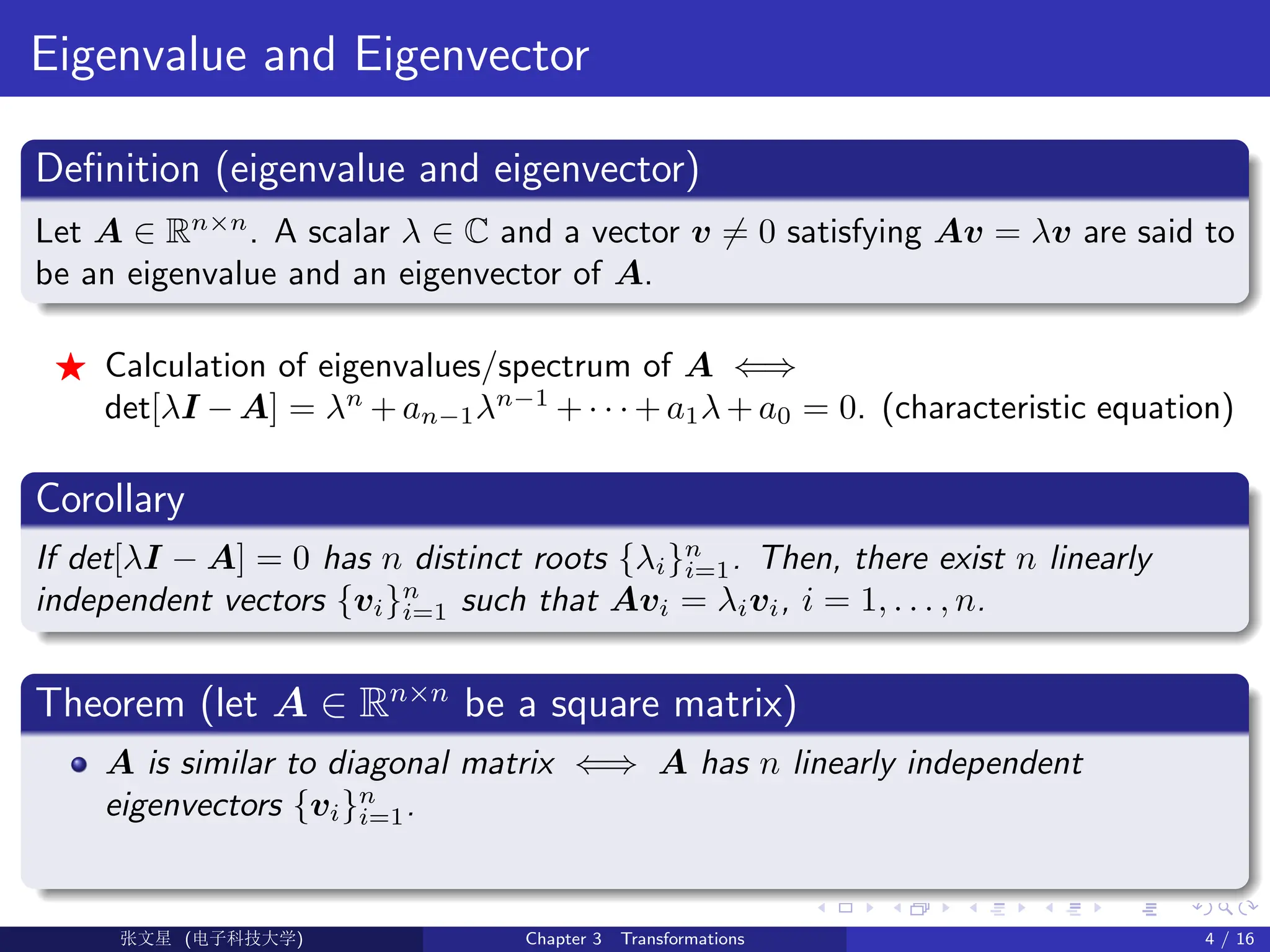 Eigenvalue and Eigenvector
Definition (eigenvalue and eigenvector)
Let A ∈ Rn×n
. A scalar λ ∈ C and a vector v 6= 0 satisfying Av = λv are said to
be an eigenvalue and an eigenvector of A.
F Calculation of eigenvalues/spectrum of A ⇐⇒
det[λI − A] = λn
+ an−1λn−1
+ · · · + a1λ + a0 = 0. (characteristic equation)
Corollary
If det[λI − A] = 0 has n distinct roots {λi}n
i=1. Then, there exist n linearly
independent vectors {vi}n
i=1 such that Avi = λivi, i = 1, . . . , n.
Theorem (let A ∈ Rn×n
be a square matrix)
A is similar to diagonal matrix ⇐⇒ A has n linearly independent
eigenvectors {vi}n
i=1.
Ü©( (>f‰EŒÆ) Chapter 3 Transformations 4 / 16
 