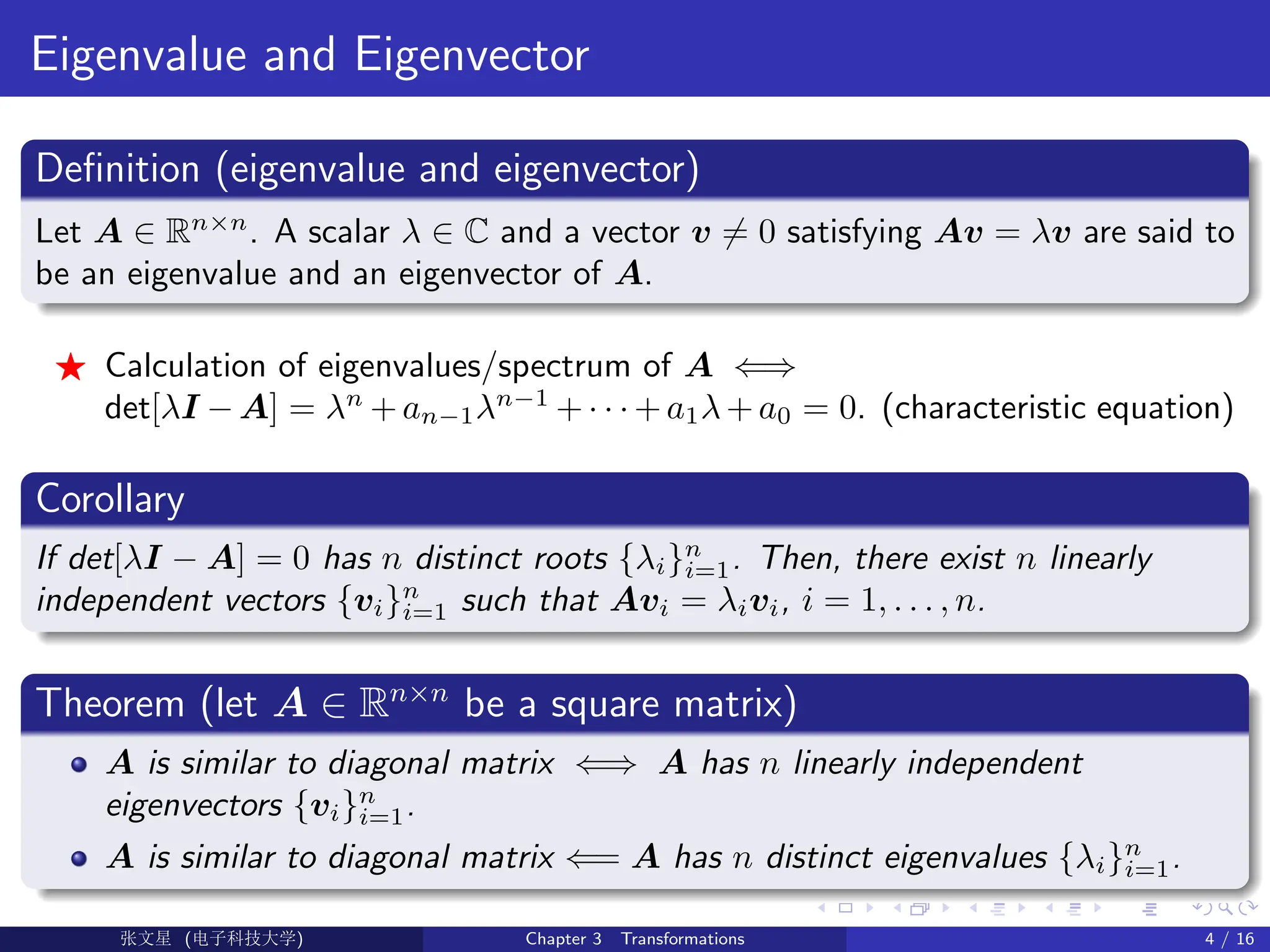 Eigenvalue and Eigenvector
Definition (eigenvalue and eigenvector)
Let A ∈ Rn×n
. A scalar λ ∈ C and a vector v 6= 0 satisfying Av = λv are said to
be an eigenvalue and an eigenvector of A.
F Calculation of eigenvalues/spectrum of A ⇐⇒
det[λI − A] = λn
+ an−1λn−1
+ · · · + a1λ + a0 = 0. (characteristic equation)
Corollary
If det[λI − A] = 0 has n distinct roots {λi}n
i=1. Then, there exist n linearly
independent vectors {vi}n
i=1 such that Avi = λivi, i = 1, . . . , n.
Theorem (let A ∈ Rn×n
be a square matrix)
A is similar to diagonal matrix ⇐⇒ A has n linearly independent
eigenvectors {vi}n
i=1.
A is similar to diagonal matrix ⇐= A has n distinct eigenvalues {λi}n
i=1.
Ü©( (>f‰EŒÆ) Chapter 3 Transformations 4 / 16
 