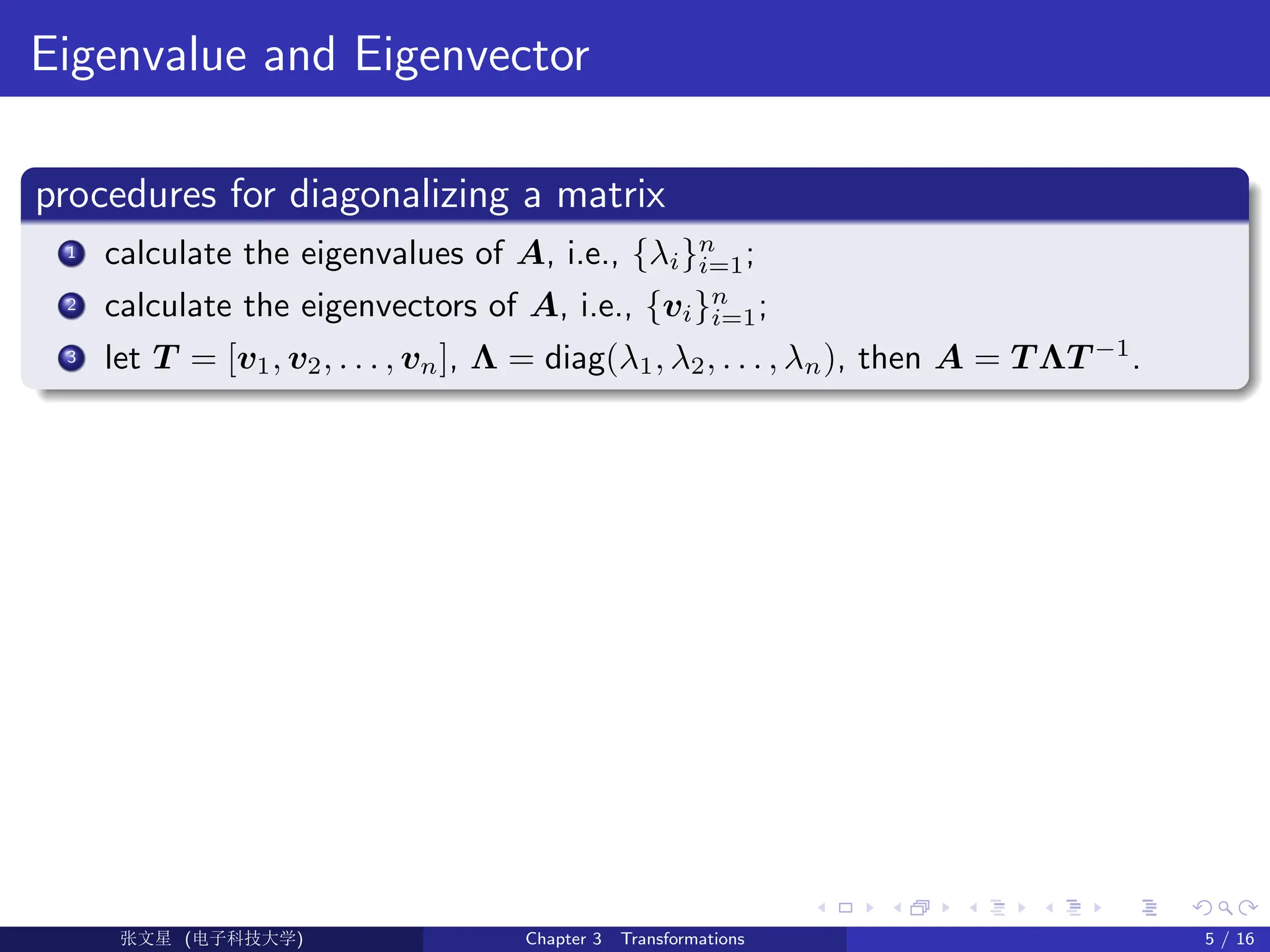 Eigenvalue and Eigenvector
procedures for diagonalizing a matrix
1 calculate the eigenvalues of A, i.e., {λi}n
i=1;
2 calculate the eigenvectors of A, i.e., {vi}n
i=1;
3 let T = [v1, v2, . . . , vn], Λ = diag(λ1, λ2, . . . , λn), then A = T ΛT −1
.
Ü©( (>f‰EŒÆ) Chapter 3 Transformations 5 / 16
 