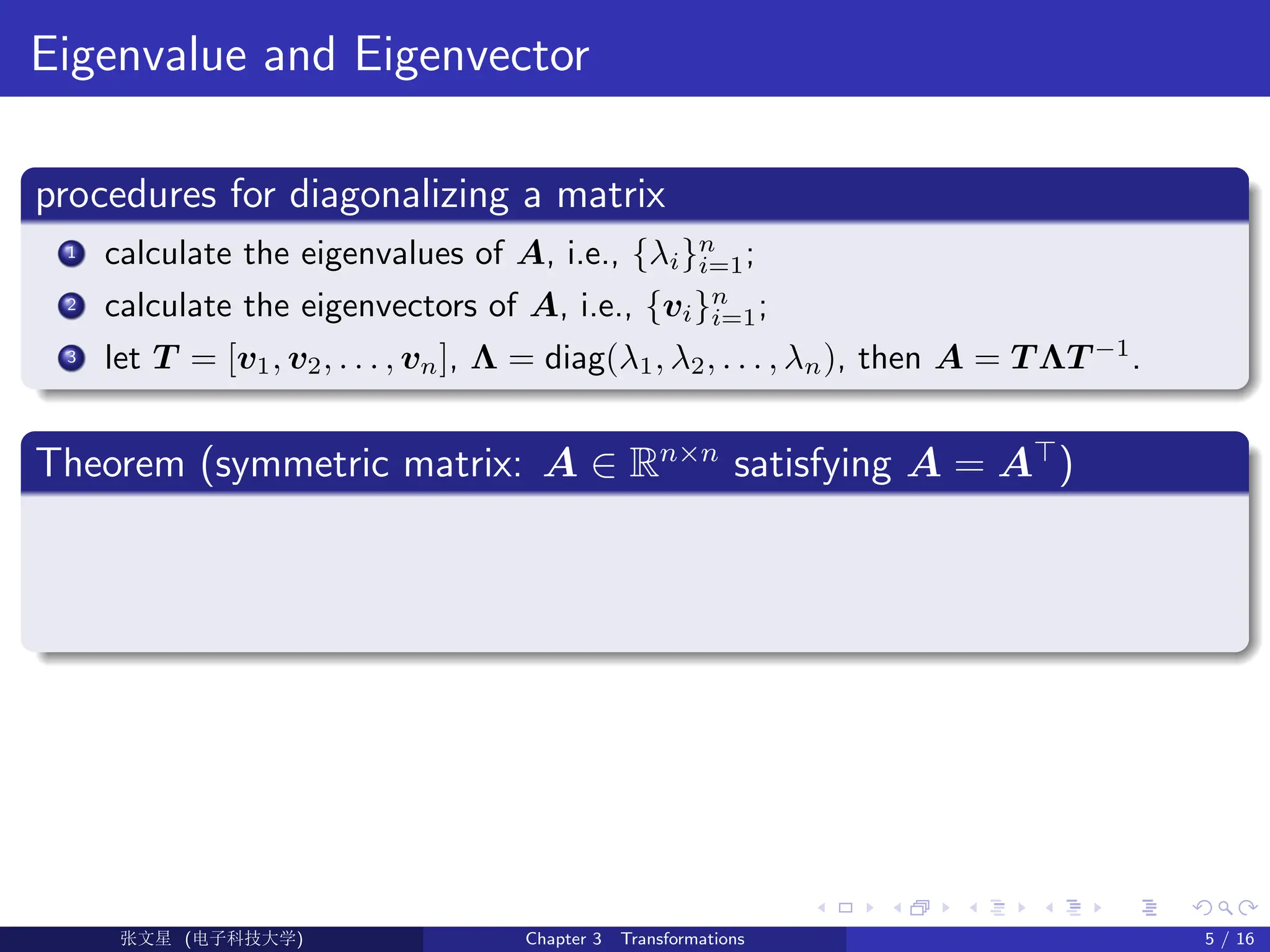 Eigenvalue and Eigenvector
procedures for diagonalizing a matrix
1 calculate the eigenvalues of A, i.e., {λi}n
i=1;
2 calculate the eigenvectors of A, i.e., {vi}n
i=1;
3 let T = [v1, v2, . . . , vn], Λ = diag(λ1, λ2, . . . , λn), then A = T ΛT −1
.
Theorem (symmetric matrix: A ∈ Rn×n
satisfying A = A>
)
Ü©( (>f‰EŒÆ) Chapter 3 Transformations 5 / 16
 