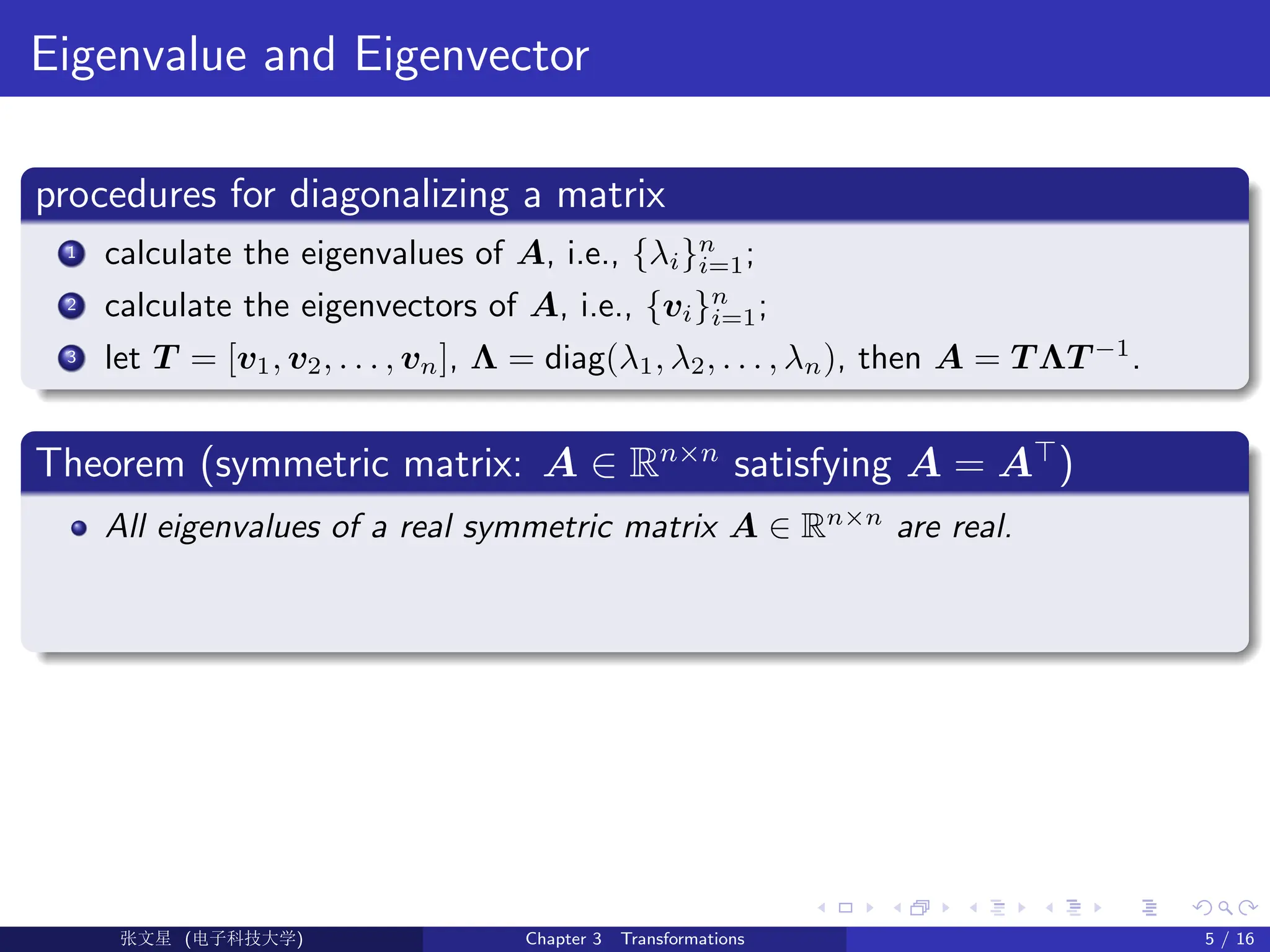 Eigenvalue and Eigenvector
procedures for diagonalizing a matrix
1 calculate the eigenvalues of A, i.e., {λi}n
i=1;
2 calculate the eigenvectors of A, i.e., {vi}n
i=1;
3 let T = [v1, v2, . . . , vn], Λ = diag(λ1, λ2, . . . , λn), then A = T ΛT −1
.
Theorem (symmetric matrix: A ∈ Rn×n
satisfying A = A>
)
All eigenvalues of a real symmetric matrix A ∈ Rn×n
are real.
Ü©( (>f‰EŒÆ) Chapter 3 Transformations 5 / 16
 
