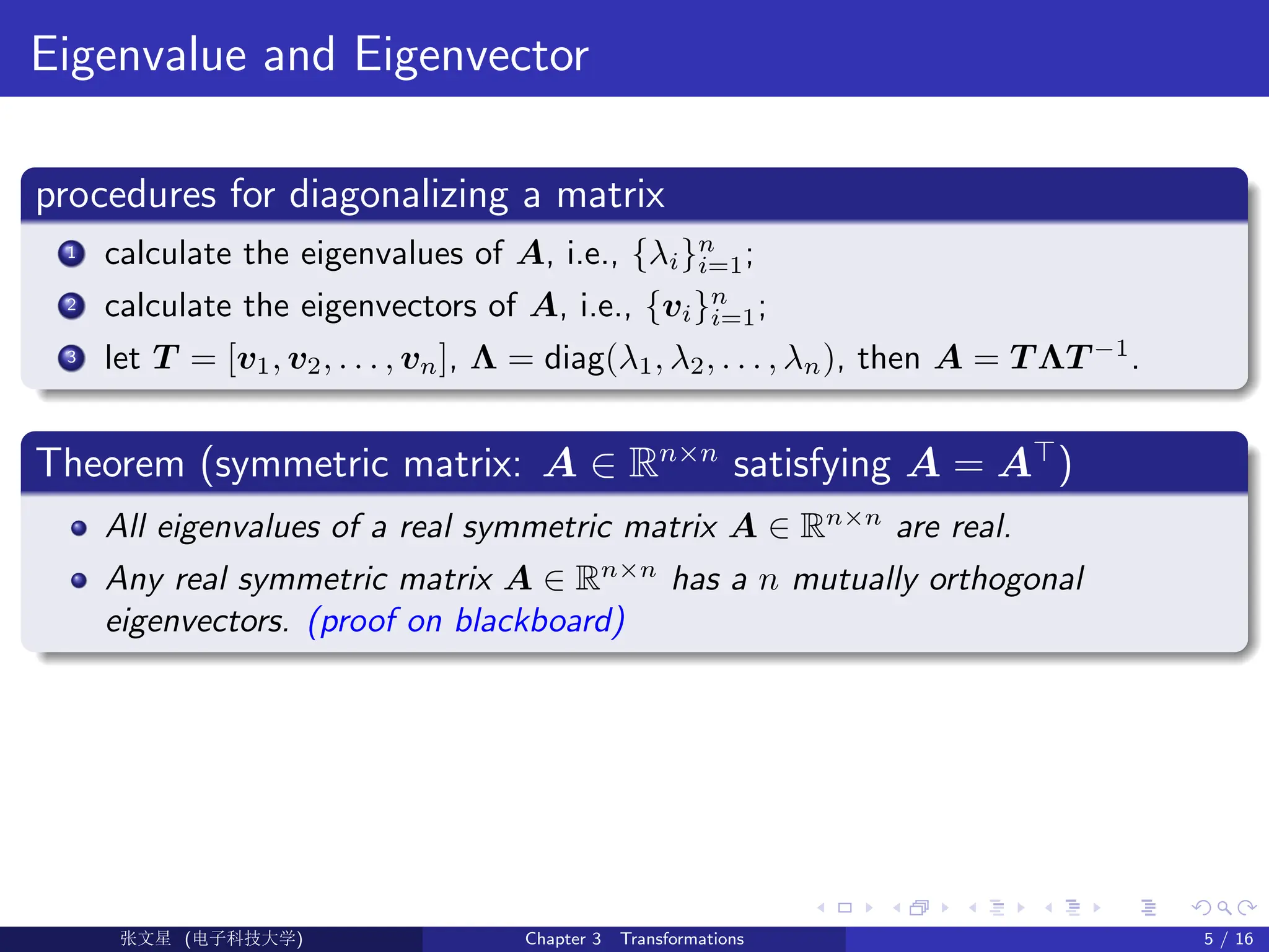 Eigenvalue and Eigenvector
procedures for diagonalizing a matrix
1 calculate the eigenvalues of A, i.e., {λi}n
i=1;
2 calculate the eigenvectors of A, i.e., {vi}n
i=1;
3 let T = [v1, v2, . . . , vn], Λ = diag(λ1, λ2, . . . , λn), then A = T ΛT −1
.
Theorem (symmetric matrix: A ∈ Rn×n
satisfying A = A>
)
All eigenvalues of a real symmetric matrix A ∈ Rn×n
are real.
Any real symmetric matrix A ∈ Rn×n
has a n mutually orthogonal
eigenvectors. (proof on blackboard)
Ü©( (>f‰EŒÆ) Chapter 3 Transformations 5 / 16
 