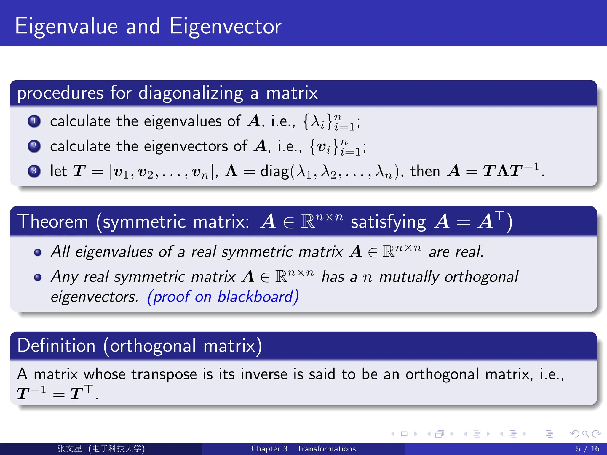 Eigenvalue and Eigenvector
procedures for diagonalizing a matrix
1 calculate the eigenvalues of A, i.e., {λi}n
i=1;
2 calculate the eigenvectors of A, i.e., {vi}n
i=1;
3 let T = [v1, v2, . . . , vn], Λ = diag(λ1, λ2, . . . , λn), then A = T ΛT −1
.
Theorem (symmetric matrix: A ∈ Rn×n
satisfying A = A>
)
All eigenvalues of a real symmetric matrix A ∈ Rn×n
are real.
Any real symmetric matrix A ∈ Rn×n
has a n mutually orthogonal
eigenvectors. (proof on blackboard)
Definition (orthogonal matrix)
A matrix whose transpose is its inverse is said to be an orthogonal matrix, i.e.,
T −1
= T >
.
Ü©( (>f‰EŒÆ) Chapter 3 Transformations 5 / 16
 