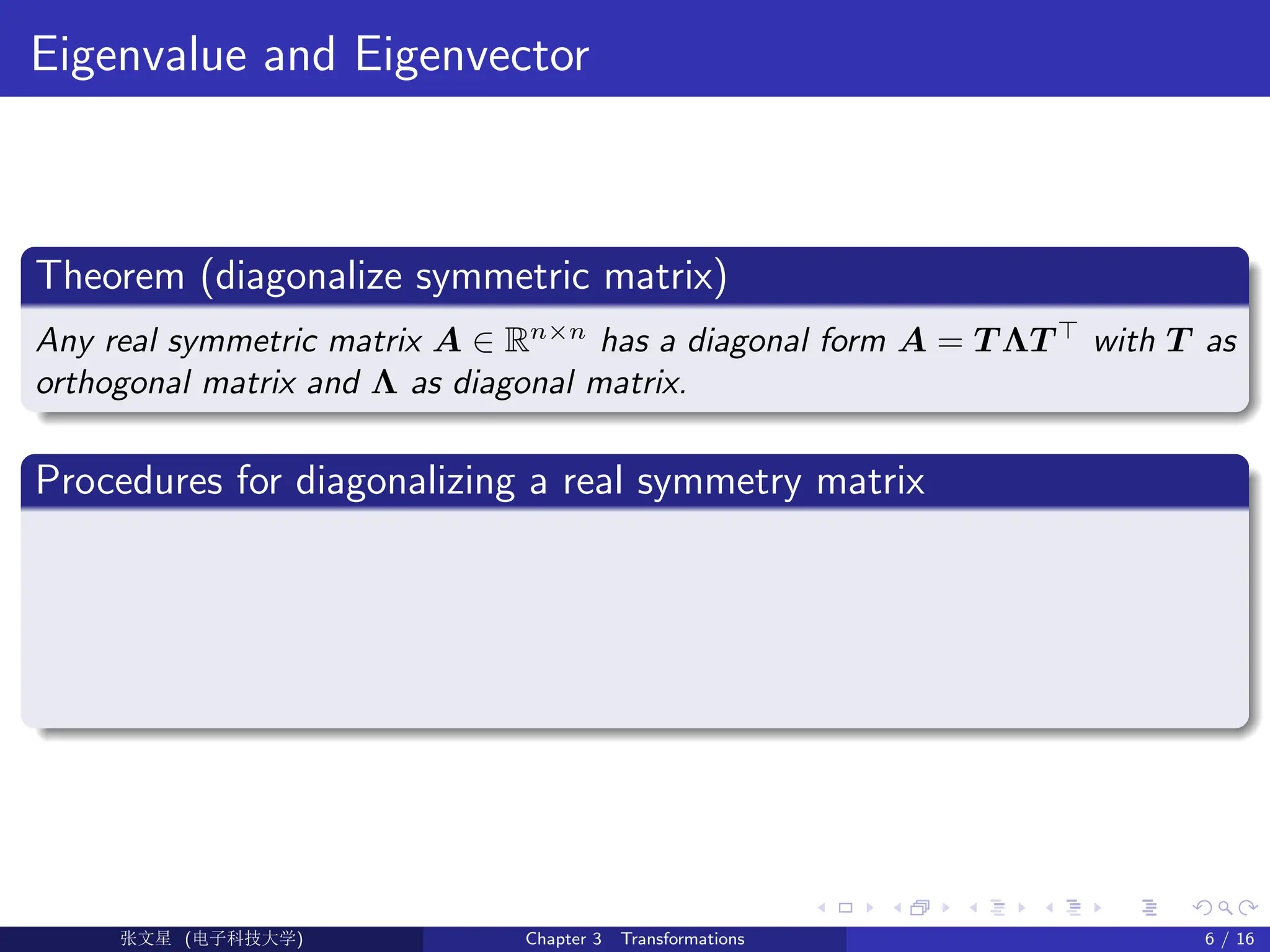 Eigenvalue and Eigenvector
Theorem (diagonalize symmetric matrix)
Any real symmetric matrix A ∈ Rn×n
has a diagonal form A = T ΛT >
with T as
orthogonal matrix and Λ as diagonal matrix.
Procedures for diagonalizing a real symmetry matrix
Ü©( (>f‰EŒÆ) Chapter 3 Transformations 6 / 16
 