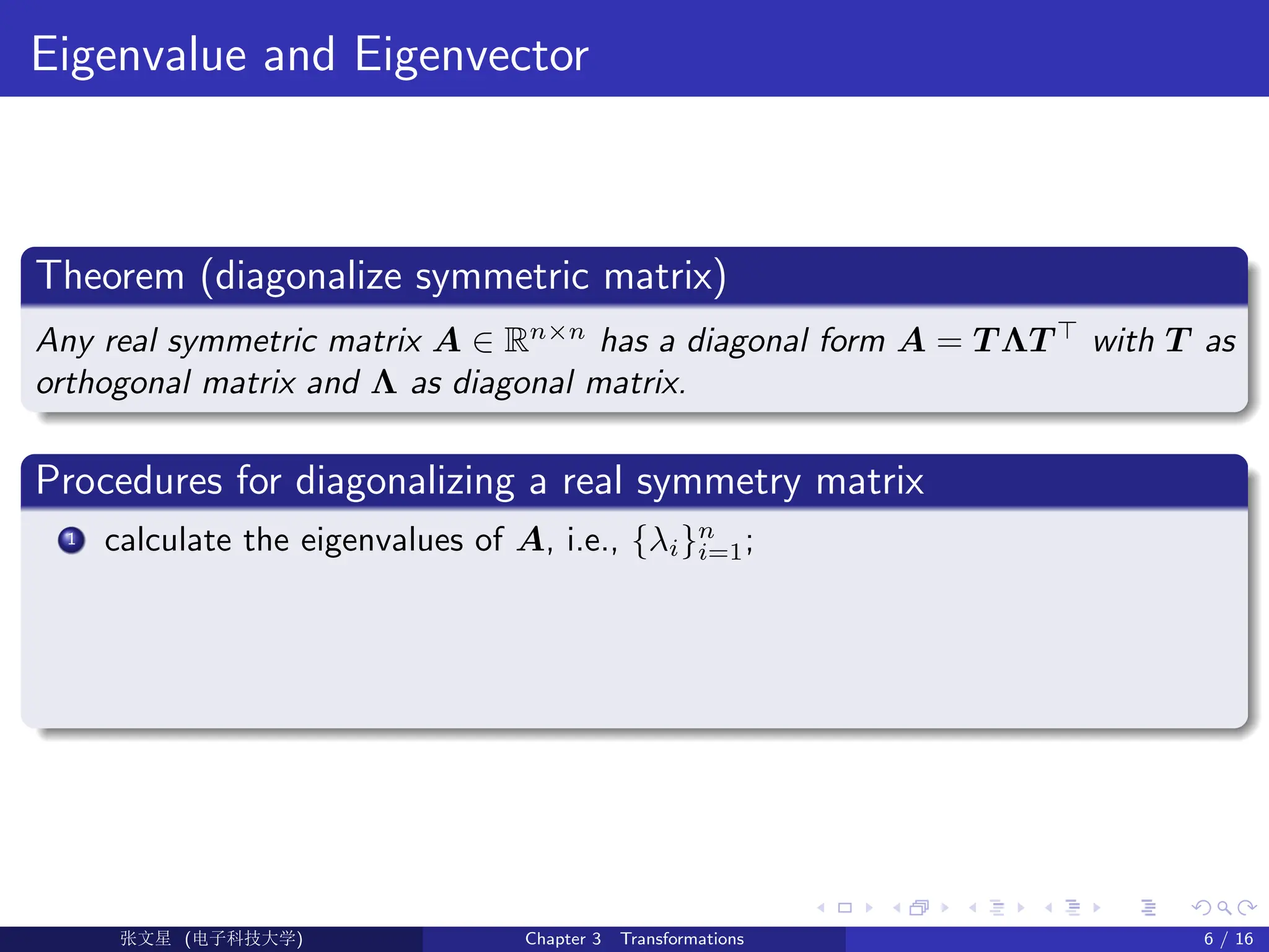 Eigenvalue and Eigenvector
Theorem (diagonalize symmetric matrix)
Any real symmetric matrix A ∈ Rn×n
has a diagonal form A = T ΛT >
with T as
orthogonal matrix and Λ as diagonal matrix.
Procedures for diagonalizing a real symmetry matrix
1 calculate the eigenvalues of A, i.e., {λi}n
i=1;
Ü©( (>f‰EŒÆ) Chapter 3 Transformations 6 / 16
 