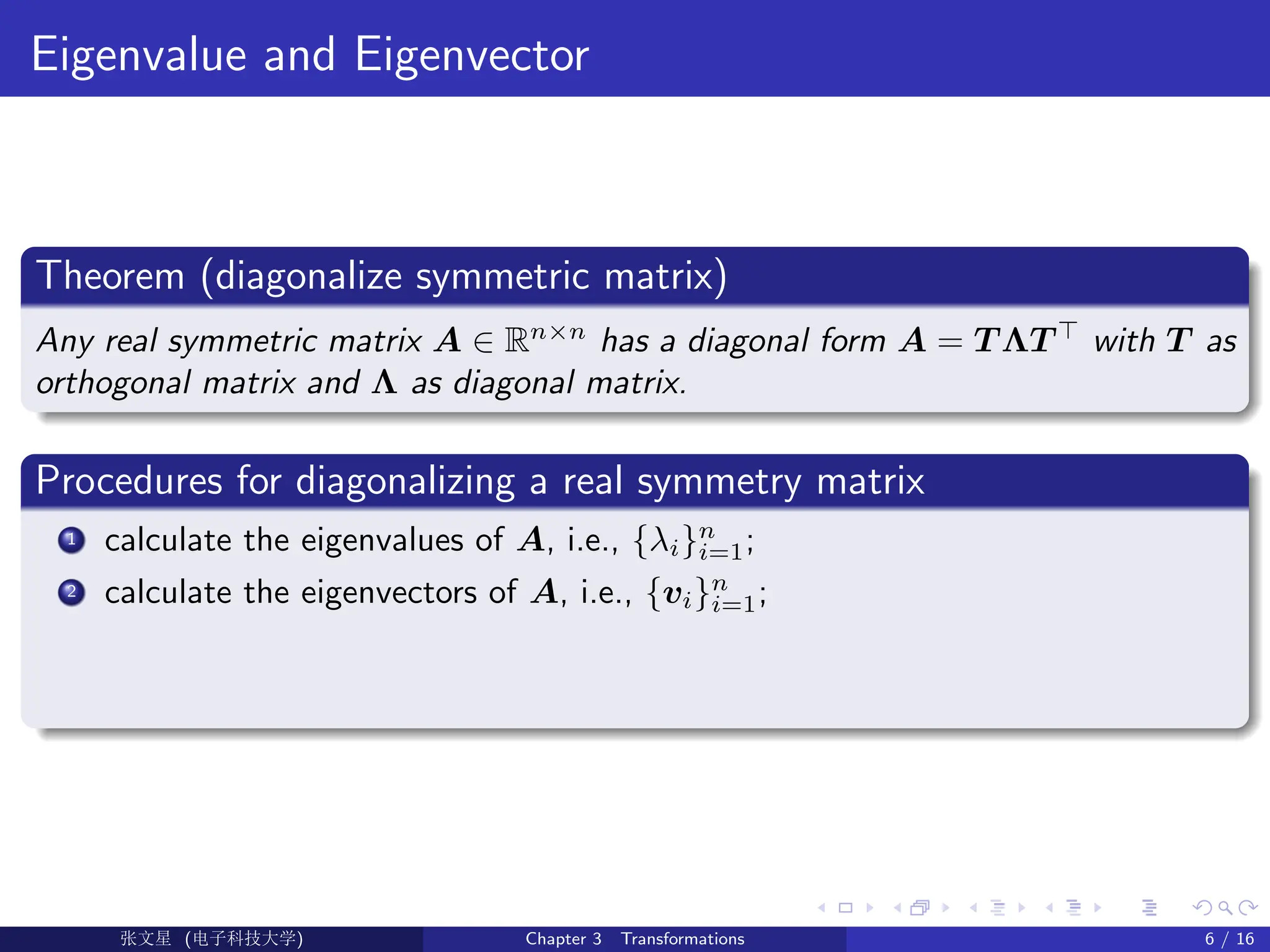 Eigenvalue and Eigenvector
Theorem (diagonalize symmetric matrix)
Any real symmetric matrix A ∈ Rn×n
has a diagonal form A = T ΛT >
with T as
orthogonal matrix and Λ as diagonal matrix.
Procedures for diagonalizing a real symmetry matrix
1 calculate the eigenvalues of A, i.e., {λi}n
i=1;
2 calculate the eigenvectors of A, i.e., {vi}n
i=1;
Ü©( (>f‰EŒÆ) Chapter 3 Transformations 6 / 16
 