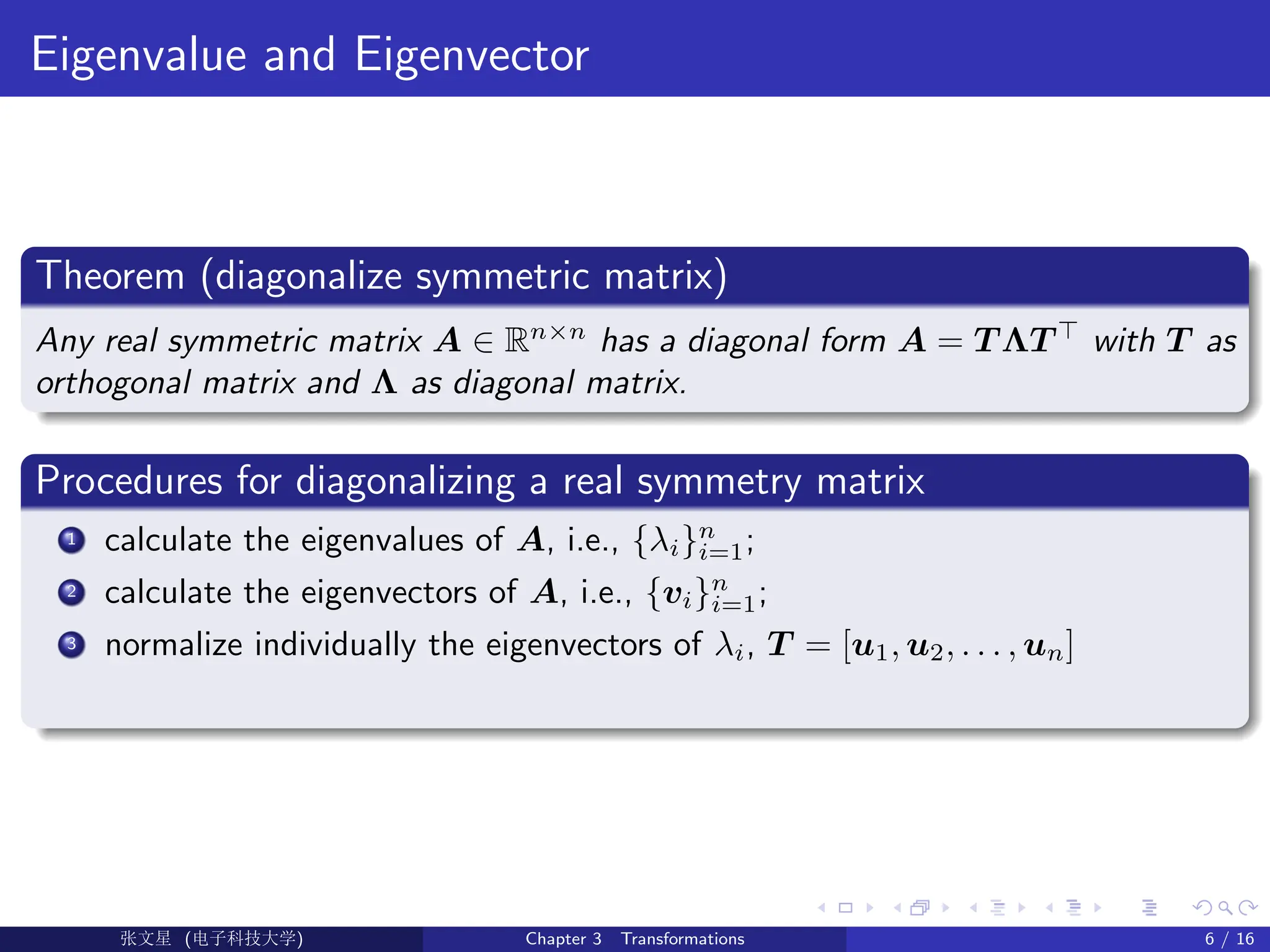 Eigenvalue and Eigenvector
Theorem (diagonalize symmetric matrix)
Any real symmetric matrix A ∈ Rn×n
has a diagonal form A = T ΛT >
with T as
orthogonal matrix and Λ as diagonal matrix.
Procedures for diagonalizing a real symmetry matrix
1 calculate the eigenvalues of A, i.e., {λi}n
i=1;
2 calculate the eigenvectors of A, i.e., {vi}n
i=1;
3 normalize individually the eigenvectors of λi, T = [u1, u2, . . . , un]
Ü©( (>f‰EŒÆ) Chapter 3 Transformations 6 / 16
 