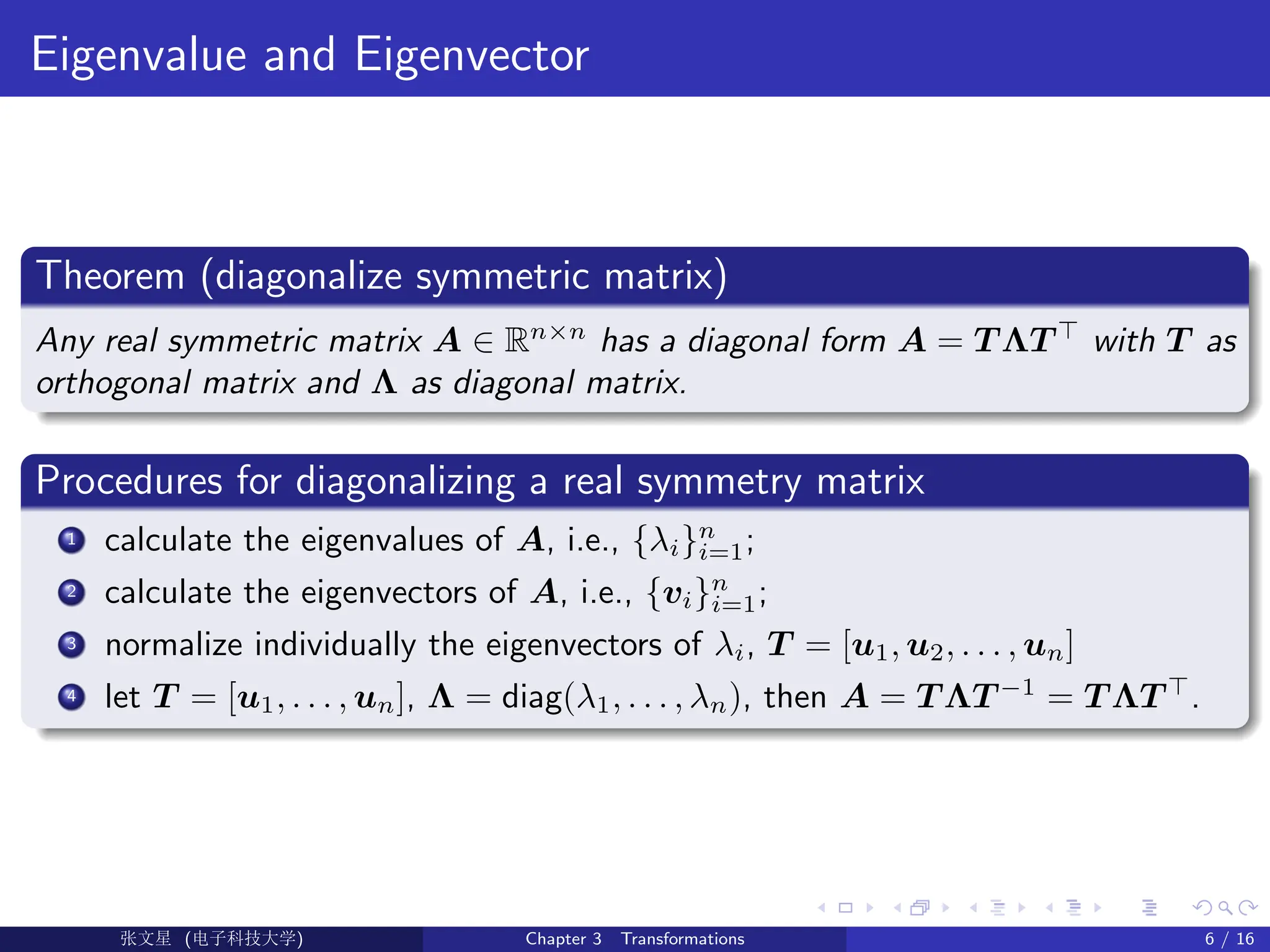 Eigenvalue and Eigenvector
Theorem (diagonalize symmetric matrix)
Any real symmetric matrix A ∈ Rn×n
has a diagonal form A = T ΛT >
with T as
orthogonal matrix and Λ as diagonal matrix.
Procedures for diagonalizing a real symmetry matrix
1 calculate the eigenvalues of A, i.e., {λi}n
i=1;
2 calculate the eigenvectors of A, i.e., {vi}n
i=1;
3 normalize individually the eigenvectors of λi, T = [u1, u2, . . . , un]
4 let T = [u1, . . . , un], Λ = diag(λ1, . . . , λn), then A = T ΛT −1
= T ΛT >
.
Ü©( (>f‰EŒÆ) Chapter 3 Transformations 6 / 16
 