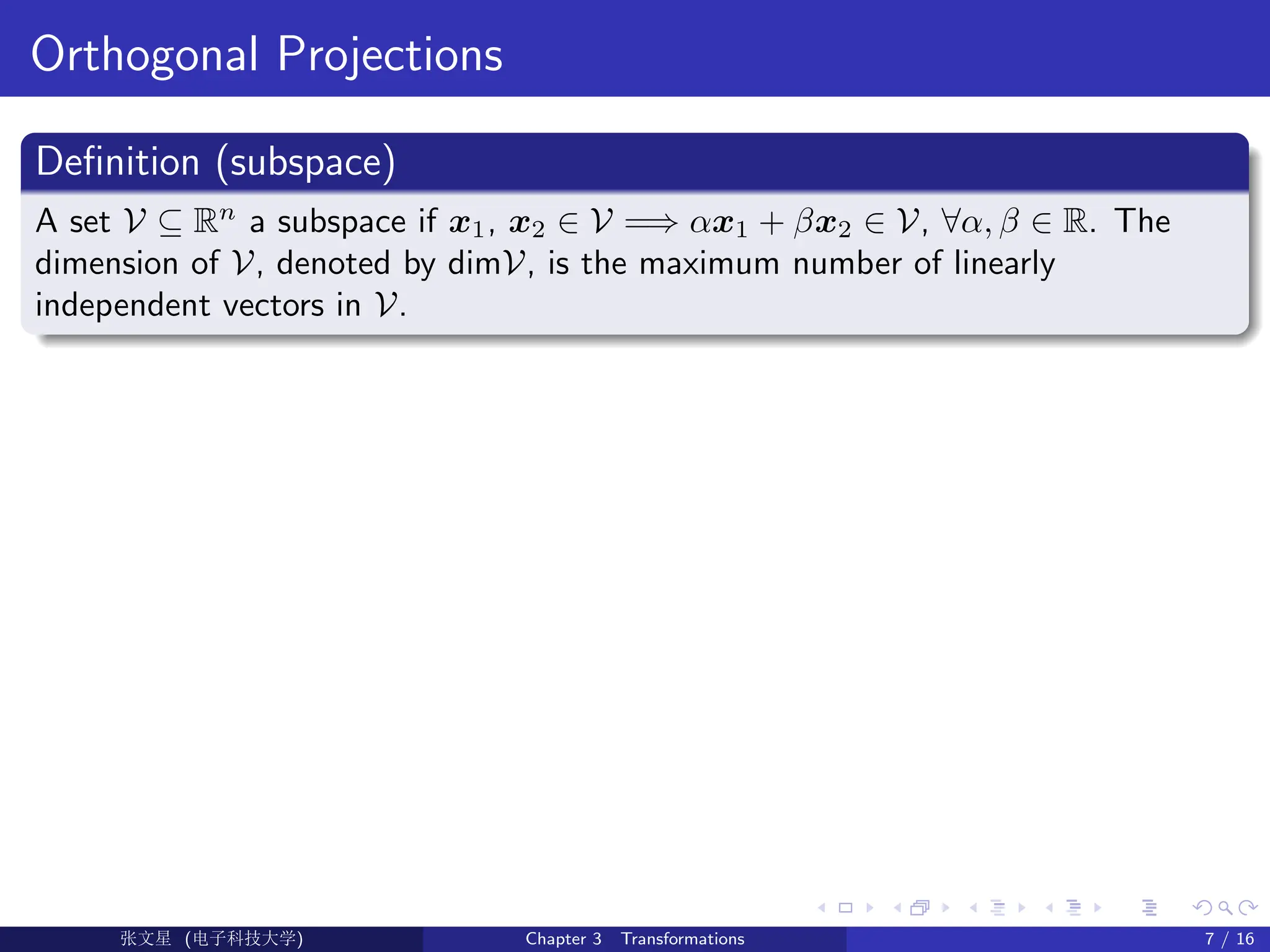 Orthogonal Projections
Definition (subspace)
A set V ⊆ Rn
a subspace if x1, x2 ∈ V =⇒ αx1 + βx2 ∈ V, ∀α, β ∈ R. The
dimension of V, denoted by dimV, is the maximum number of linearly
independent vectors in V.
Ü©( (>f‰EŒÆ) Chapter 3 Transformations 7 / 16
 