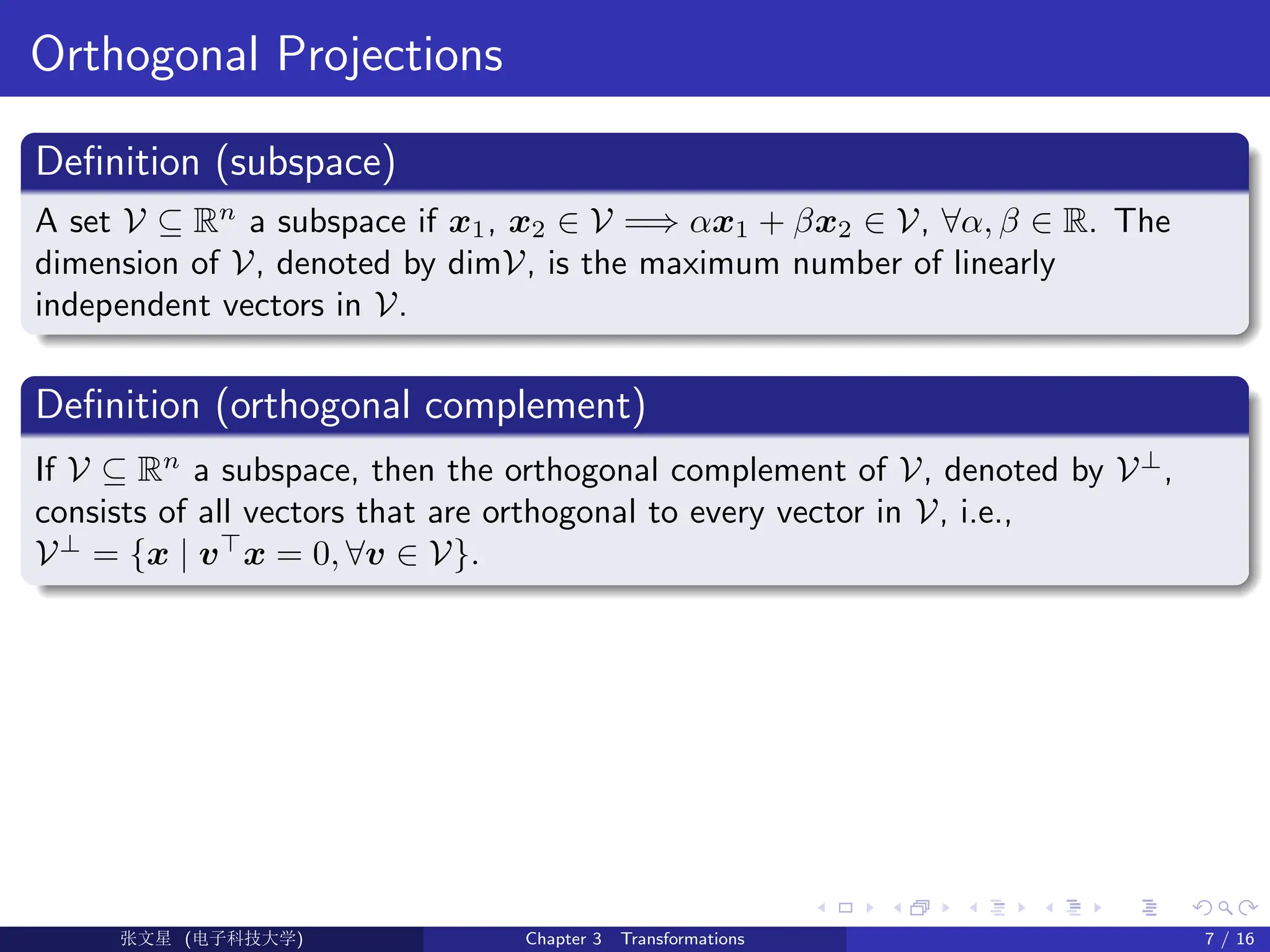 Orthogonal Projections
Definition (subspace)
A set V ⊆ Rn
a subspace if x1, x2 ∈ V =⇒ αx1 + βx2 ∈ V, ∀α, β ∈ R. The
dimension of V, denoted by dimV, is the maximum number of linearly
independent vectors in V.
Definition (orthogonal complement)
If V ⊆ Rn
a subspace, then the orthogonal complement of V, denoted by V⊥
,
consists of all vectors that are orthogonal to every vector in V, i.e.,
V⊥
= {x | v>
x = 0, ∀v ∈ V}.
Ü©( (>f‰EŒÆ) Chapter 3 Transformations 7 / 16
 