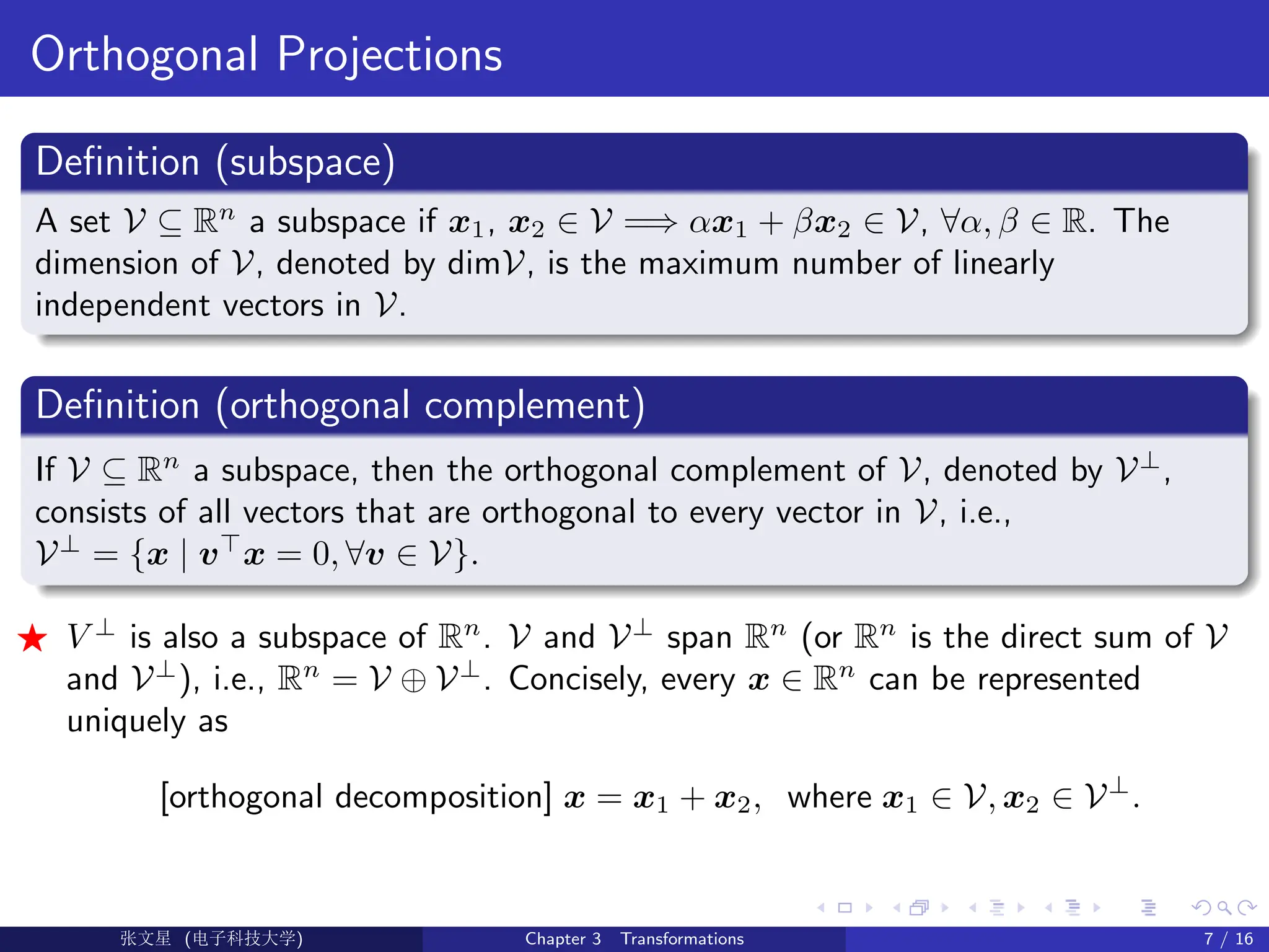 Orthogonal Projections
Definition (subspace)
A set V ⊆ Rn
a subspace if x1, x2 ∈ V =⇒ αx1 + βx2 ∈ V, ∀α, β ∈ R. The
dimension of V, denoted by dimV, is the maximum number of linearly
independent vectors in V.
Definition (orthogonal complement)
If V ⊆ Rn
a subspace, then the orthogonal complement of V, denoted by V⊥
,
consists of all vectors that are orthogonal to every vector in V, i.e.,
V⊥
= {x | v>
x = 0, ∀v ∈ V}.
F V ⊥
is also a subspace of Rn
. V and V⊥
span Rn
(or Rn
is the direct sum of V
and V⊥
), i.e., Rn
= V ⊕ V⊥
. Concisely, every x ∈ Rn
can be represented
uniquely as
[orthogonal decomposition] x = x1 + x2, where x1 ∈ V, x2 ∈ V⊥
.
Ü©( (>f‰EŒÆ) Chapter 3 Transformations 7 / 16
 