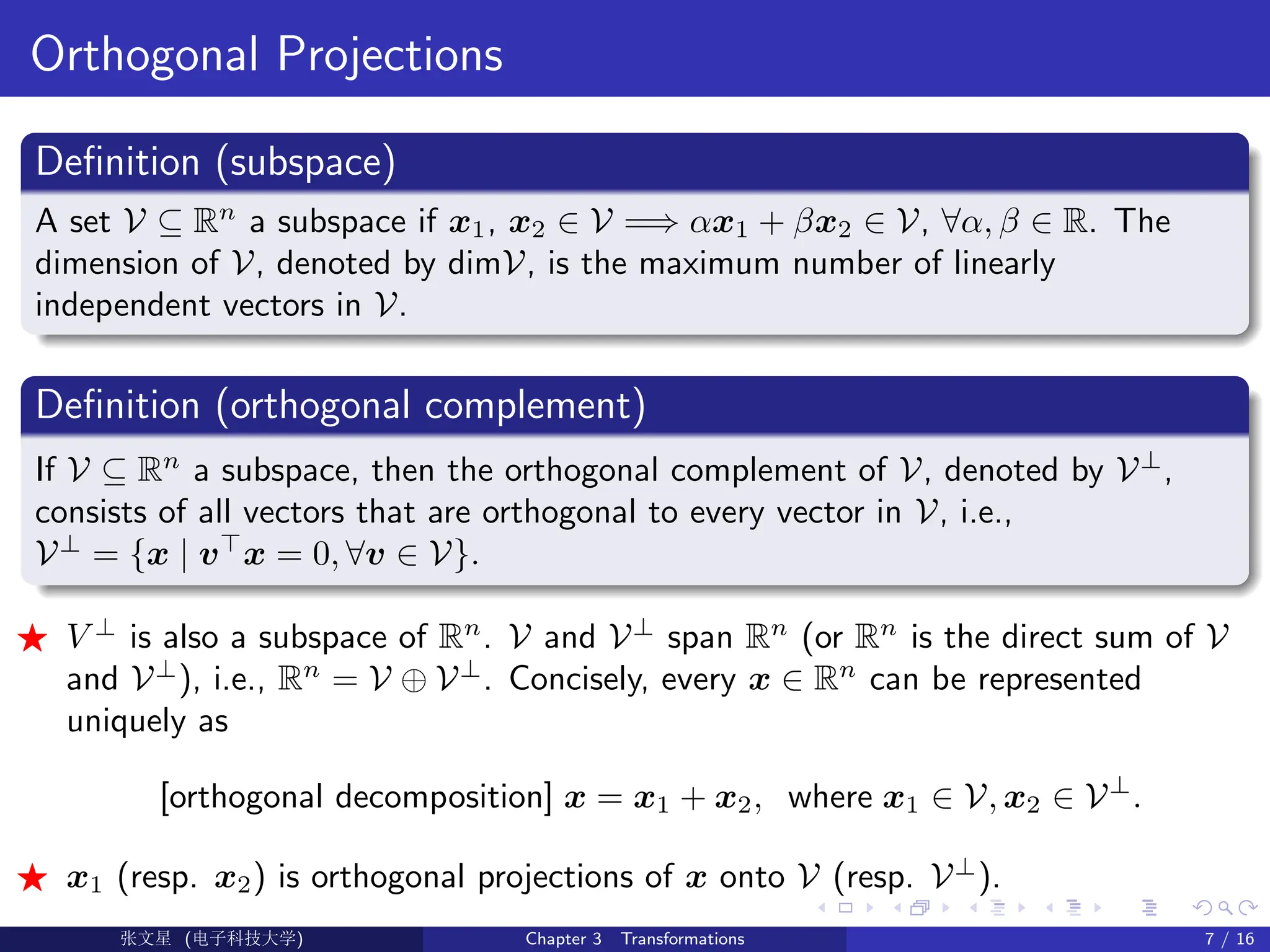 Orthogonal Projections
Definition (subspace)
A set V ⊆ Rn
a subspace if x1, x2 ∈ V =⇒ αx1 + βx2 ∈ V, ∀α, β ∈ R. The
dimension of V, denoted by dimV, is the maximum number of linearly
independent vectors in V.
Definition (orthogonal complement)
If V ⊆ Rn
a subspace, then the orthogonal complement of V, denoted by V⊥
,
consists of all vectors that are orthogonal to every vector in V, i.e.,
V⊥
= {x | v>
x = 0, ∀v ∈ V}.
F V ⊥
is also a subspace of Rn
. V and V⊥
span Rn
(or Rn
is the direct sum of V
and V⊥
), i.e., Rn
= V ⊕ V⊥
. Concisely, every x ∈ Rn
can be represented
uniquely as
[orthogonal decomposition] x = x1 + x2, where x1 ∈ V, x2 ∈ V⊥
.
F x1 (resp. x2) is orthogonal projections of x onto V (resp. V⊥
).
Ü©( (>f‰EŒÆ) Chapter 3 Transformations 7 / 16
 