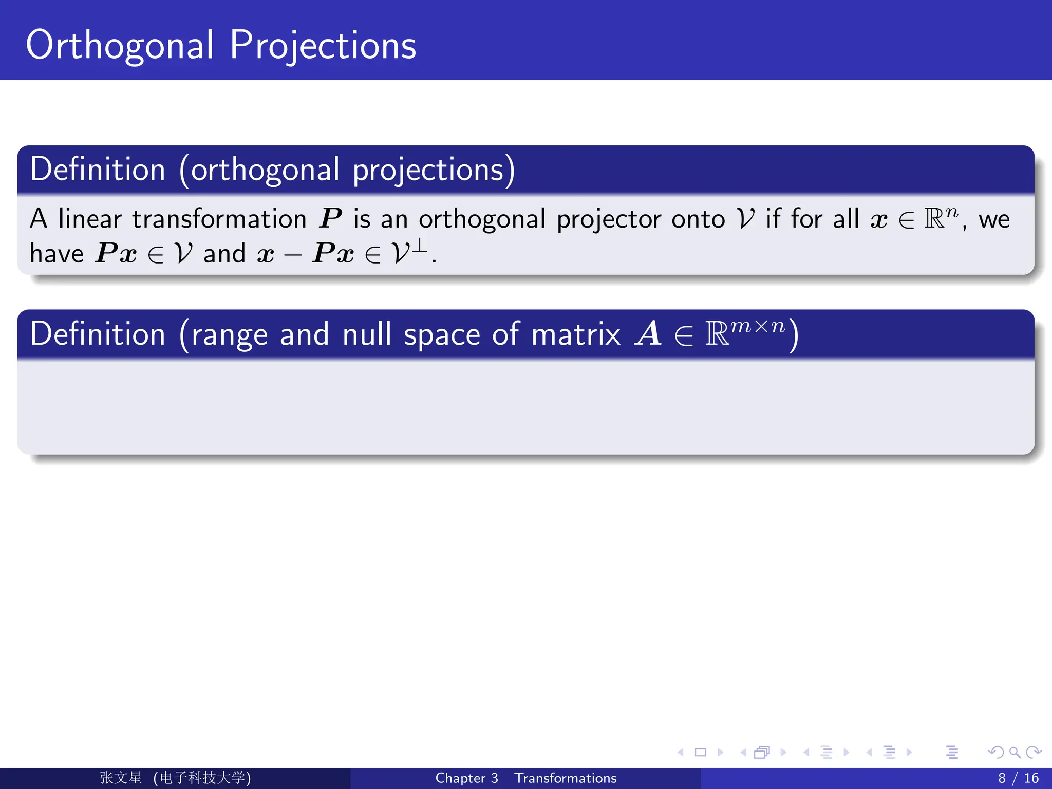 Orthogonal Projections
Definition (orthogonal projections)
A linear transformation P is an orthogonal projector onto V if for all x ∈ Rn
, we
have P x ∈ V and x − P x ∈ V⊥
.
Definition (range and null space of matrix A ∈ Rm×n
)
Ü©( (>f‰EŒÆ) Chapter 3 Transformations 8 / 16
 