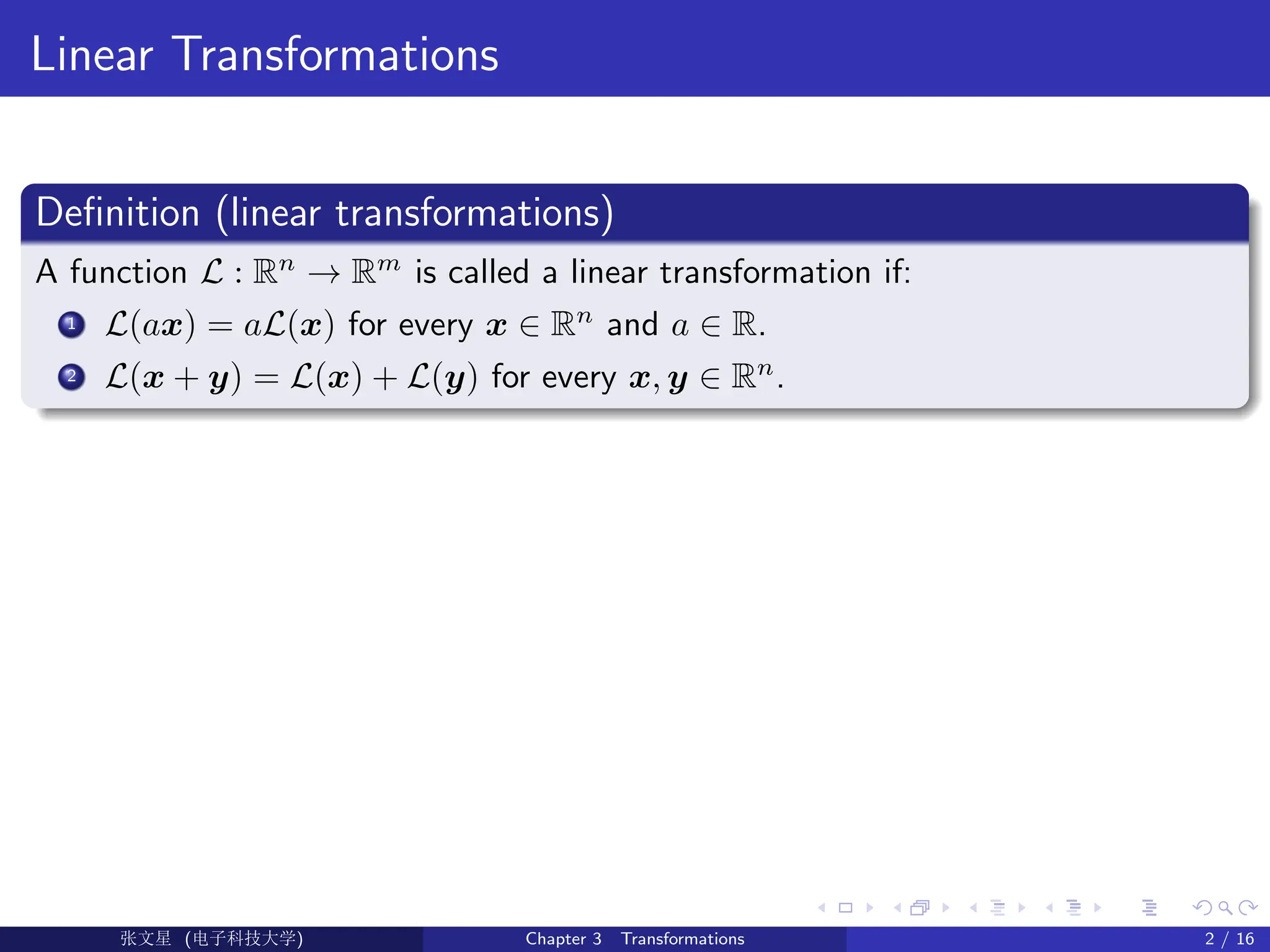 Linear Transformations
Definition (linear transformations)
A function L : Rn
→ Rm
is called a linear transformation if:
1 L(ax) = aL(x) for every x ∈ Rn
and a ∈ R.
2 L(x + y) = L(x) + L(y) for every x, y ∈ Rn
.
Ü©( (>f‰EŒÆ) Chapter 3 Transformations 2 / 16
 