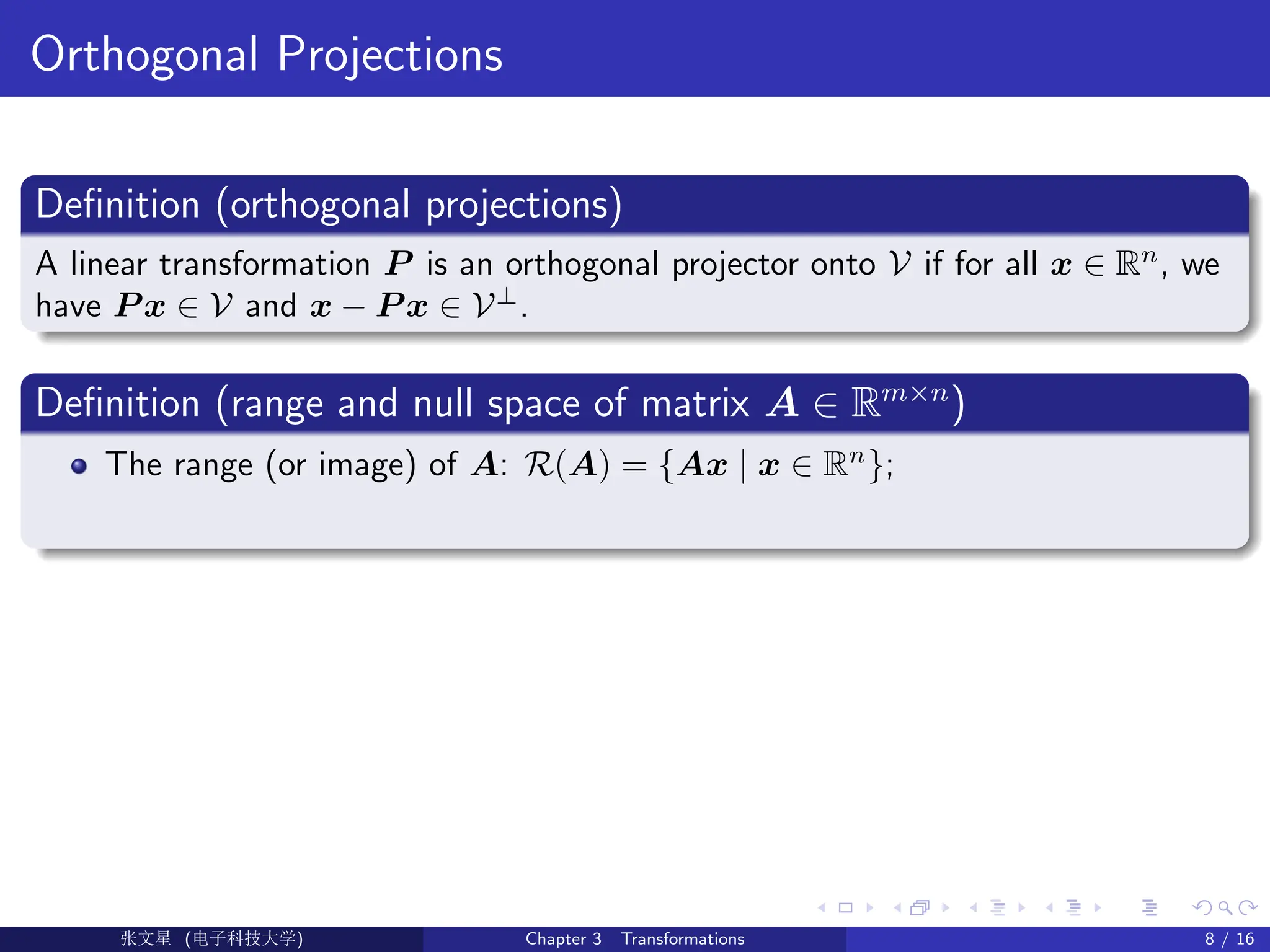 Orthogonal Projections
Definition (orthogonal projections)
A linear transformation P is an orthogonal projector onto V if for all x ∈ Rn
, we
have P x ∈ V and x − P x ∈ V⊥
.
Definition (range and null space of matrix A ∈ Rm×n
)
The range (or image) of A: R(A) = {Ax | x ∈ Rn
};
Ü©( (>f‰EŒÆ) Chapter 3 Transformations 8 / 16
 
