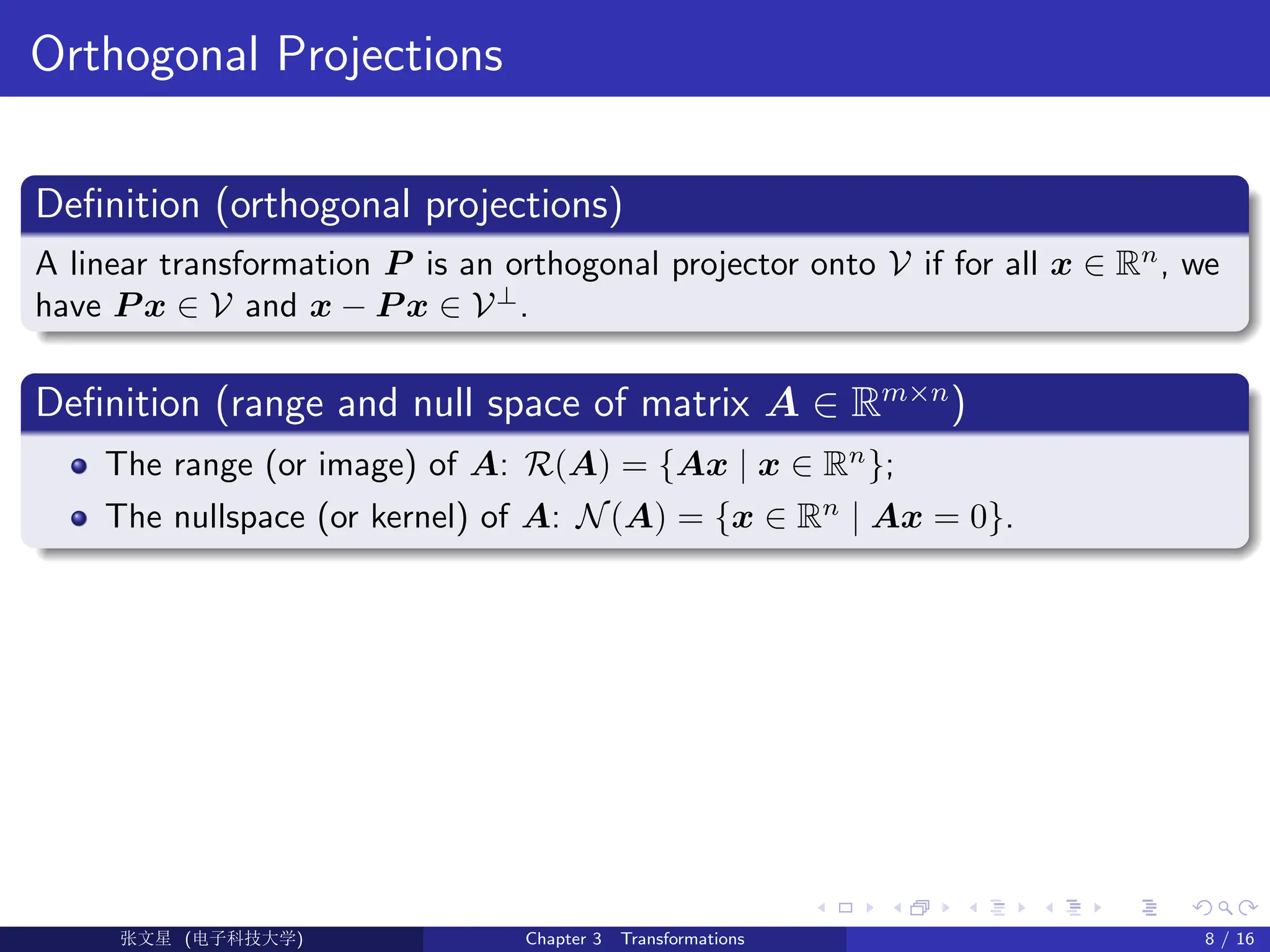 Orthogonal Projections
Definition (orthogonal projections)
A linear transformation P is an orthogonal projector onto V if for all x ∈ Rn
, we
have P x ∈ V and x − P x ∈ V⊥
.
Definition (range and null space of matrix A ∈ Rm×n
)
The range (or image) of A: R(A) = {Ax | x ∈ Rn
};
The nullspace (or kernel) of A: N(A) = {x ∈ Rn
| Ax = 0}.
Ü©( (>f‰EŒÆ) Chapter 3 Transformations 8 / 16
 