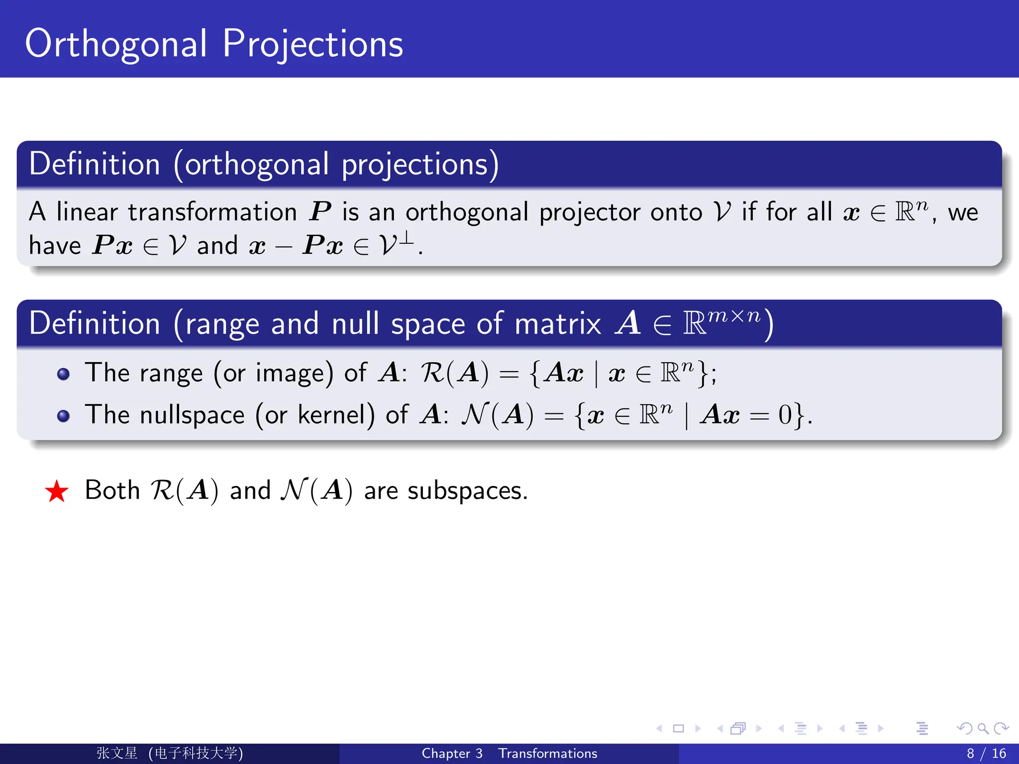 Orthogonal Projections
Definition (orthogonal projections)
A linear transformation P is an orthogonal projector onto V if for all x ∈ Rn
, we
have P x ∈ V and x − P x ∈ V⊥
.
Definition (range and null space of matrix A ∈ Rm×n
)
The range (or image) of A: R(A) = {Ax | x ∈ Rn
};
The nullspace (or kernel) of A: N(A) = {x ∈ Rn
| Ax = 0}.
F Both R(A) and N(A) are subspaces.
Ü©( (>f‰EŒÆ) Chapter 3 Transformations 8 / 16
 
