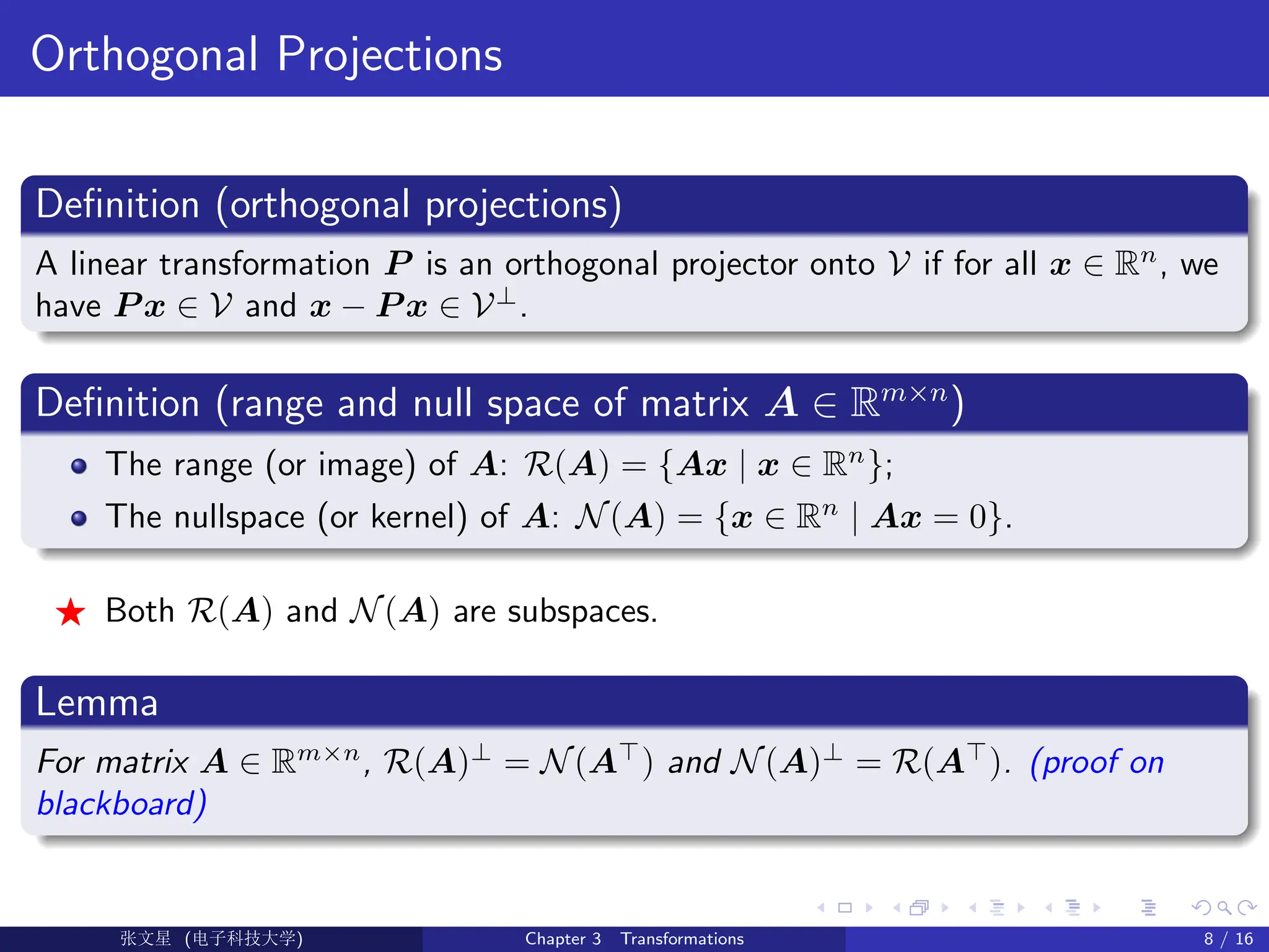 Orthogonal Projections
Definition (orthogonal projections)
A linear transformation P is an orthogonal projector onto V if for all x ∈ Rn
, we
have P x ∈ V and x − P x ∈ V⊥
.
Definition (range and null space of matrix A ∈ Rm×n
)
The range (or image) of A: R(A) = {Ax | x ∈ Rn
};
The nullspace (or kernel) of A: N(A) = {x ∈ Rn
| Ax = 0}.
F Both R(A) and N(A) are subspaces.
Lemma
For matrix A ∈ Rm×n
, R(A)⊥
= N(A>
) and N(A)⊥
= R(A>
). (proof on
blackboard)
Ü©( (>f‰EŒÆ) Chapter 3 Transformations 8 / 16
 