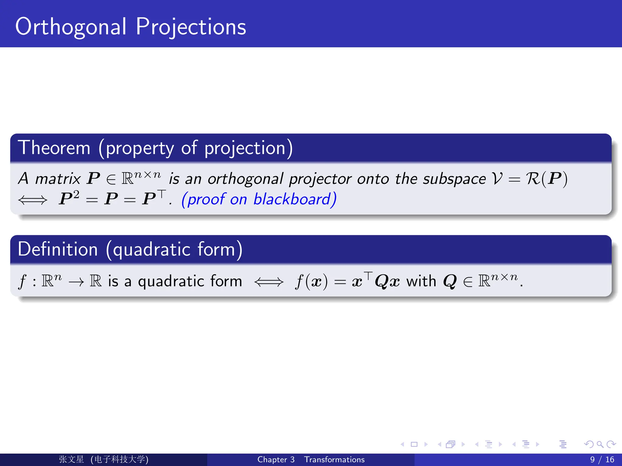 Orthogonal Projections
Theorem (property of projection)
A matrix P ∈ Rn×n
is an orthogonal projector onto the subspace V = R(P )
⇐⇒ P 2
= P = P >
. (proof on blackboard)
Definition (quadratic form)
f : Rn
→ R is a quadratic form ⇐⇒ f(x) = x>
Qx with Q ∈ Rn×n
.
Ü©( (>f‰EŒÆ) Chapter 3 Transformations 9 / 16
 