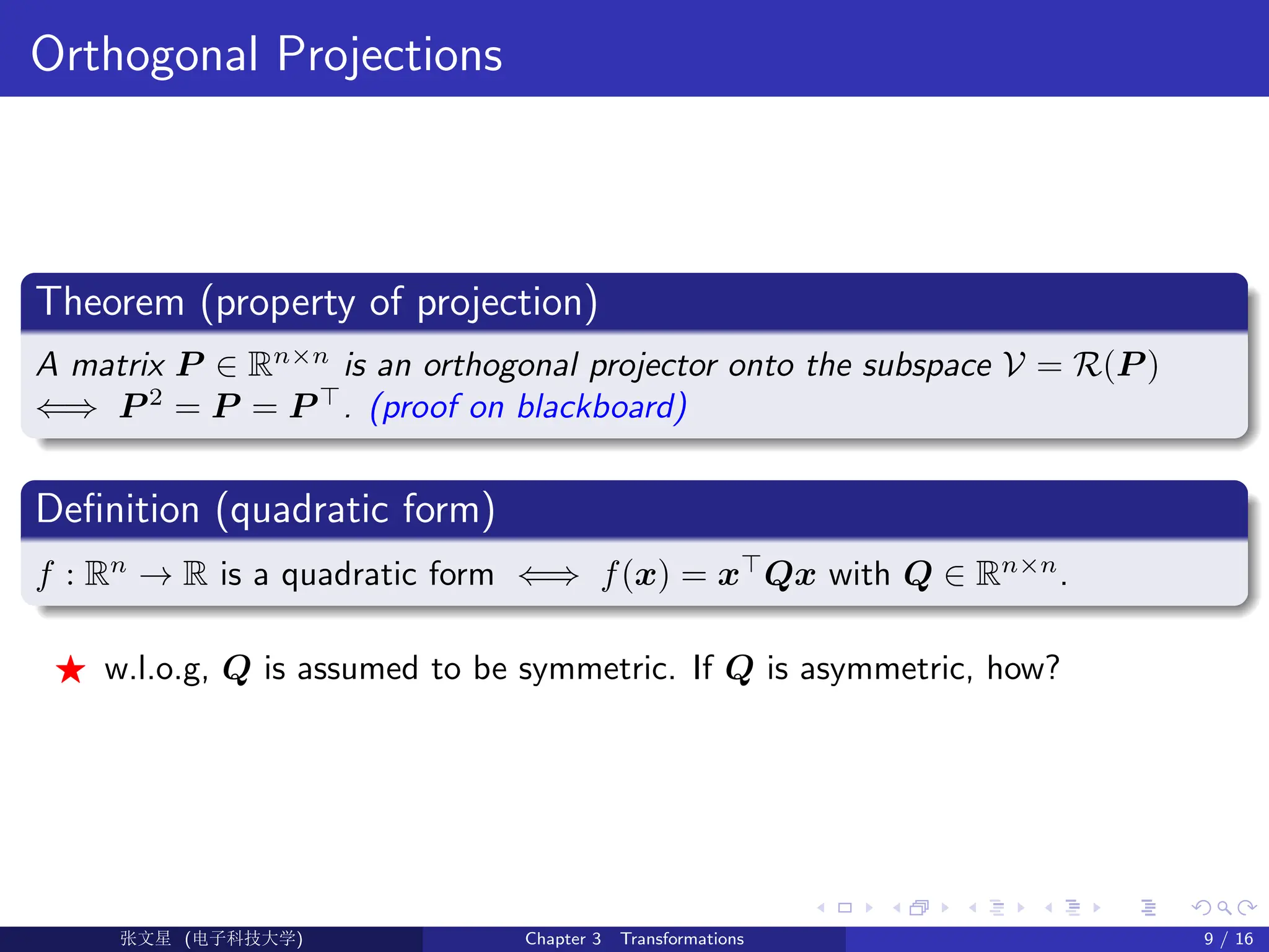 Orthogonal Projections
Theorem (property of projection)
A matrix P ∈ Rn×n
is an orthogonal projector onto the subspace V = R(P )
⇐⇒ P 2
= P = P >
. (proof on blackboard)
Definition (quadratic form)
f : Rn
→ R is a quadratic form ⇐⇒ f(x) = x>
Qx with Q ∈ Rn×n
.
F w.l.o.g, Q is assumed to be symmetric. If Q is asymmetric, how?
Ü©( (>f‰EŒÆ) Chapter 3 Transformations 9 / 16
 