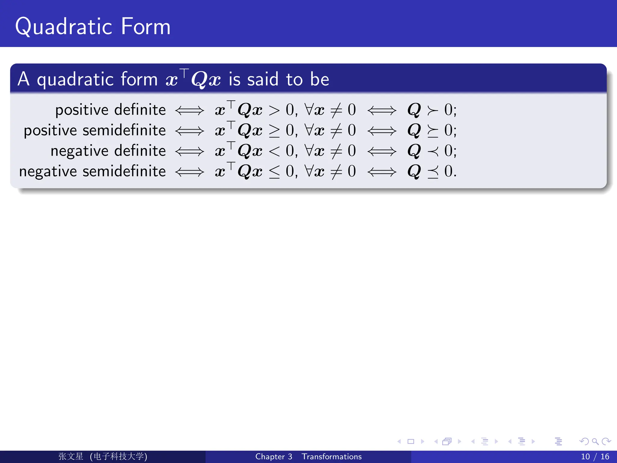 Quadratic Form
A quadratic form x>
Qx is said to be
positive definite ⇐⇒ x>
Qx > 0, ∀x 6= 0 ⇐⇒ Q  0;
positive semidefinite ⇐⇒ x
Qx ≥ 0, ∀x 6= 0 ⇐⇒ Q  0;
negative definite ⇐⇒ x
Qx  0, ∀x 6= 0 ⇐⇒ Q ≺ 0;
negative semidefinite ⇐⇒ x
Qx ≤ 0, ∀x 6= 0 ⇐⇒ Q  0.
Ü©( (f‰EŒÆ) Chapter 3 Transformations 10 / 16
 