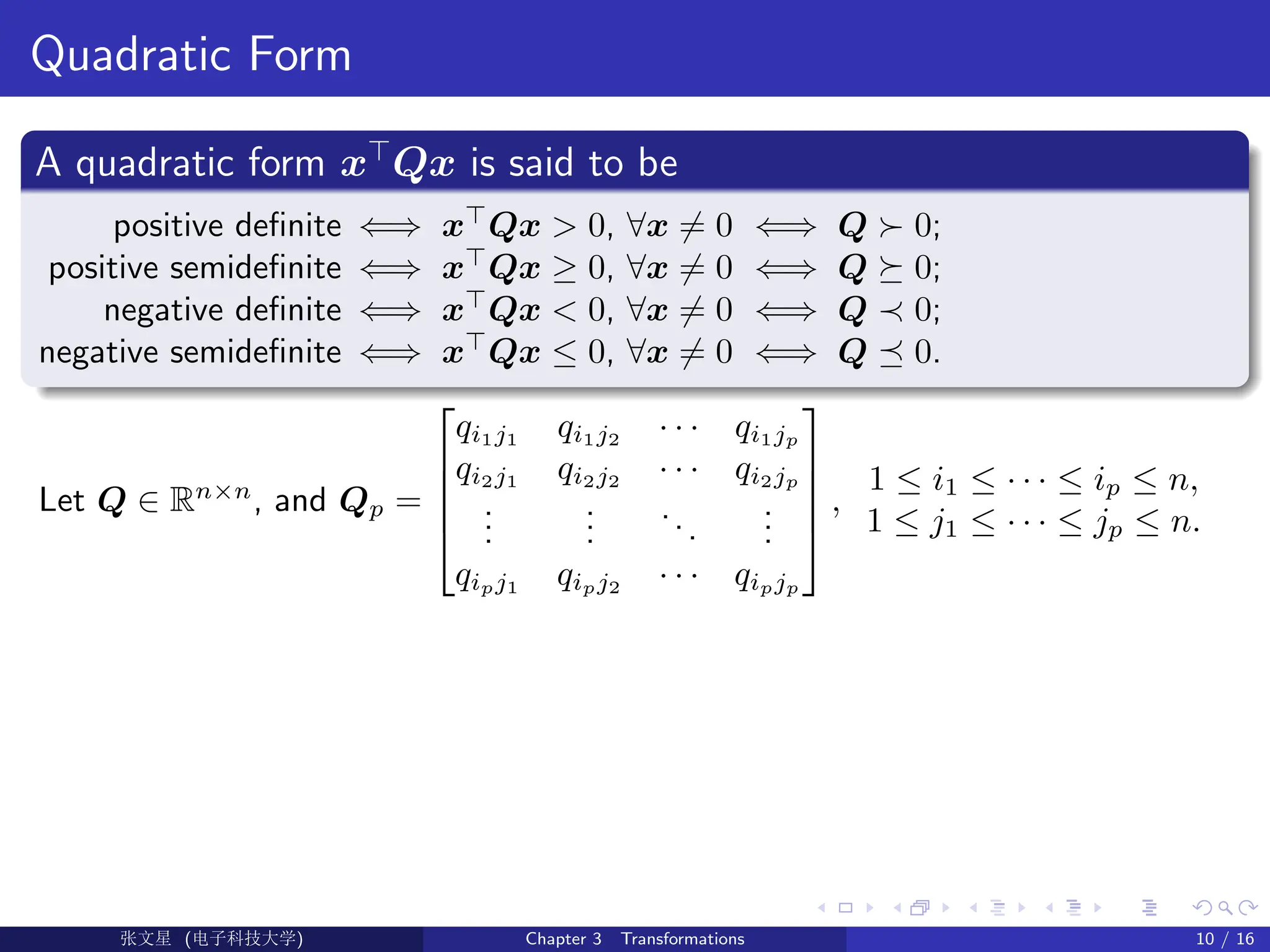 Quadratic Form
A quadratic form x
Qx is said to be
positive definite ⇐⇒ x
Qx  0, ∀x 6= 0 ⇐⇒ Q  0;
positive semidefinite ⇐⇒ x
Qx ≥ 0, ∀x 6= 0 ⇐⇒ Q  0;
negative definite ⇐⇒ x
Qx  0, ∀x 6= 0 ⇐⇒ Q ≺ 0;
negative semidefinite ⇐⇒ x
Qx ≤ 0, ∀x 6= 0 ⇐⇒ Q  0.
Let Q ∈ Rn×n
, and Qp =





qi1j1
qi1j2
· · · qi1jp
qi2j1
qi2j2
· · · qi2jp
.
.
.
.
.
.
...
.
.
.
qipj1
qipj2
· · · qipjp





,
1 ≤ i1 ≤ · · · ≤ ip ≤ n,
1 ≤ j1 ≤ · · · ≤ jp ≤ n.
Ü©( (f‰EŒÆ) Chapter 3 Transformations 10 / 16
 
