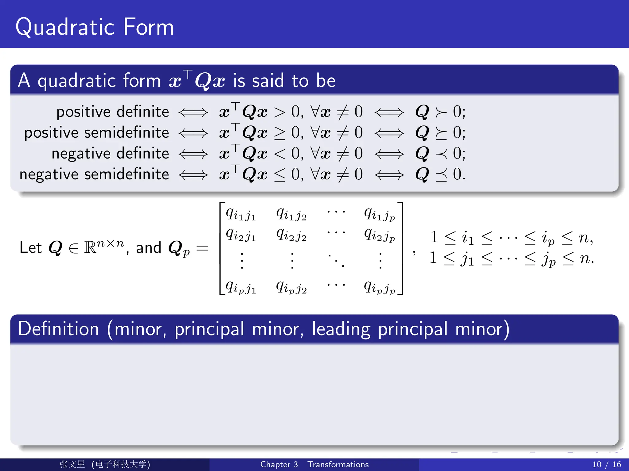 Quadratic Form
A quadratic form x
Qx is said to be
positive definite ⇐⇒ x
Qx  0, ∀x 6= 0 ⇐⇒ Q  0;
positive semidefinite ⇐⇒ x
Qx ≥ 0, ∀x 6= 0 ⇐⇒ Q  0;
negative definite ⇐⇒ x
Qx  0, ∀x 6= 0 ⇐⇒ Q ≺ 0;
negative semidefinite ⇐⇒ x
Qx ≤ 0, ∀x 6= 0 ⇐⇒ Q  0.
Let Q ∈ Rn×n
, and Qp =





qi1j1
qi1j2
· · · qi1jp
qi2j1
qi2j2
· · · qi2jp
.
.
.
.
.
.
...
.
.
.
qipj1
qipj2
· · · qipjp





,
1 ≤ i1 ≤ · · · ≤ ip ≤ n,
1 ≤ j1 ≤ · · · ≤ jp ≤ n.
Definition (minor, principal minor, leading principal minor)
Ü©( (f‰EŒÆ) Chapter 3 Transformations 10 / 16
 