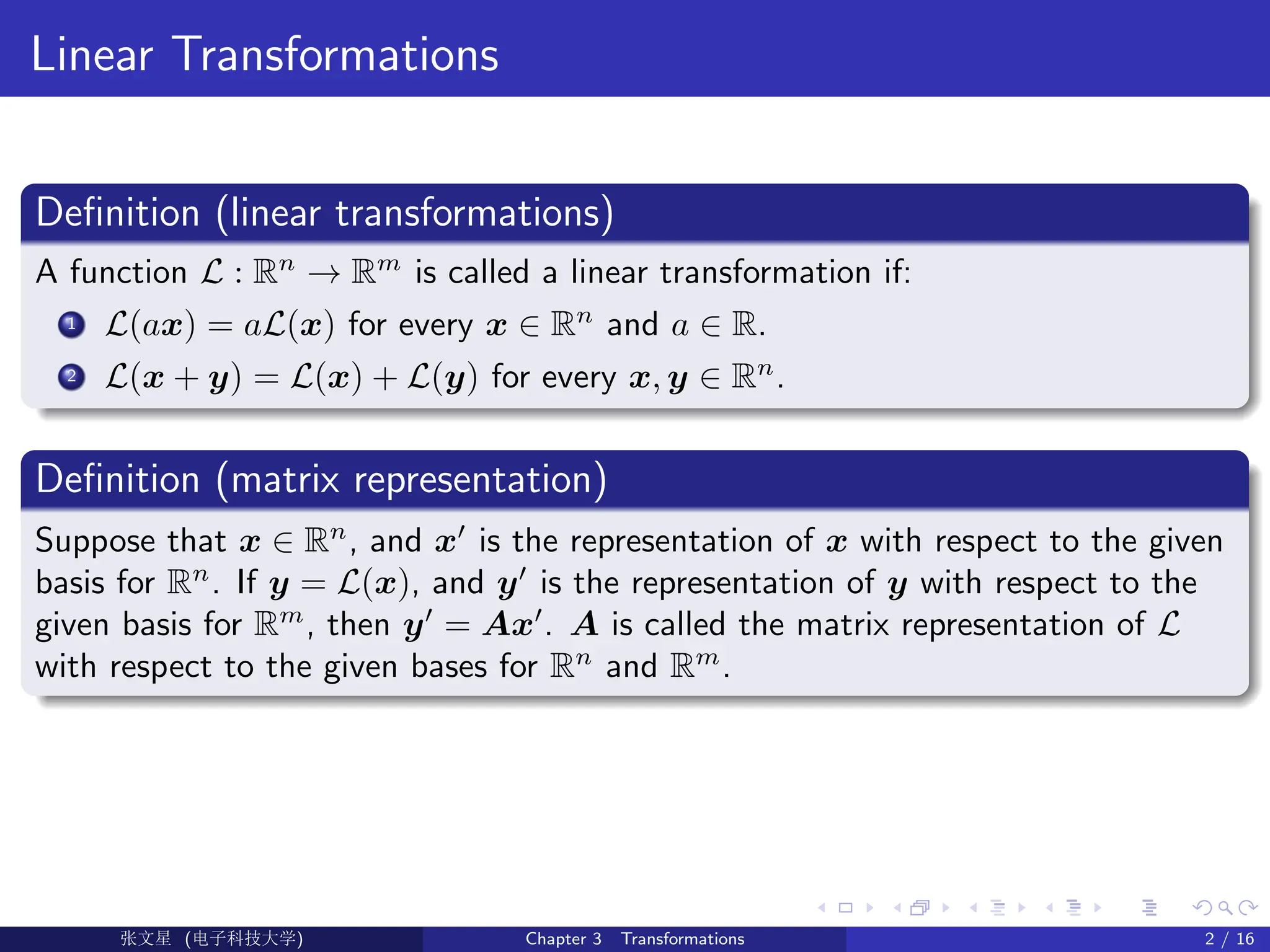 Linear Transformations
Definition (linear transformations)
A function L : Rn
→ Rm
is called a linear transformation if:
1 L(ax) = aL(x) for every x ∈ Rn
and a ∈ R.
2 L(x + y) = L(x) + L(y) for every x, y ∈ Rn
.
Definition (matrix representation)
Suppose that x ∈ Rn
, and x0
is the representation of x with respect to the given
basis for Rn
. If y = L(x), and y0
is the representation of y with respect to the
given basis for Rm
, then y0
= Ax0
. A is called the matrix representation of L
with respect to the given bases for Rn
and Rm
.
Ü©( (>f‰EŒÆ) Chapter 3 Transformations 2 / 16
 