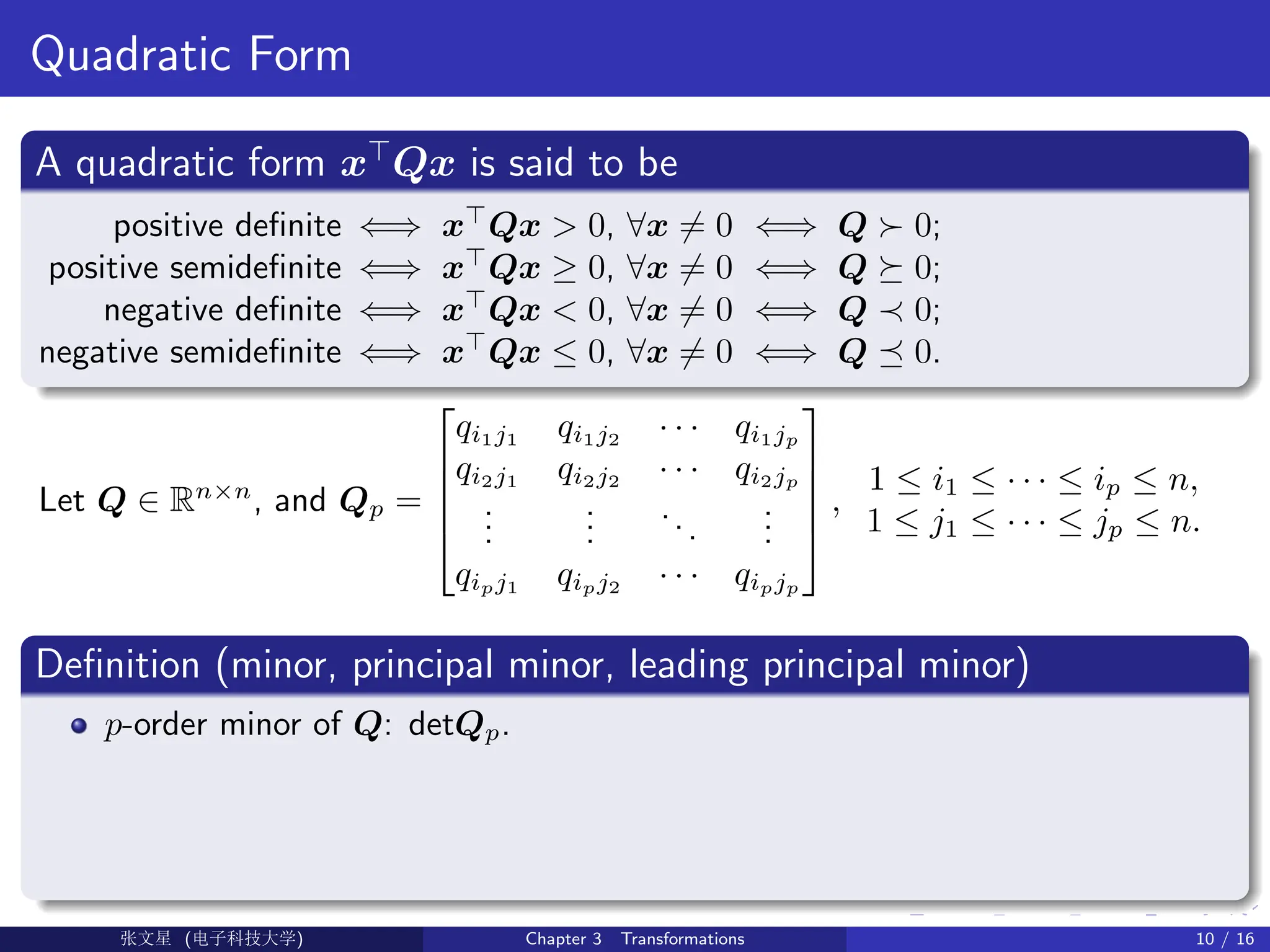 Quadratic Form
A quadratic form x
Qx is said to be
positive definite ⇐⇒ x
Qx  0, ∀x 6= 0 ⇐⇒ Q  0;
positive semidefinite ⇐⇒ x
Qx ≥ 0, ∀x 6= 0 ⇐⇒ Q  0;
negative definite ⇐⇒ x
Qx  0, ∀x 6= 0 ⇐⇒ Q ≺ 0;
negative semidefinite ⇐⇒ x
Qx ≤ 0, ∀x 6= 0 ⇐⇒ Q  0.
Let Q ∈ Rn×n
, and Qp =





qi1j1
qi1j2
· · · qi1jp
qi2j1
qi2j2
· · · qi2jp
.
.
.
.
.
.
...
.
.
.
qipj1
qipj2
· · · qipjp





,
1 ≤ i1 ≤ · · · ≤ ip ≤ n,
1 ≤ j1 ≤ · · · ≤ jp ≤ n.
Definition (minor, principal minor, leading principal minor)
p-order minor of Q: detQp.
Ü©( (f‰EŒÆ) Chapter 3 Transformations 10 / 16
 