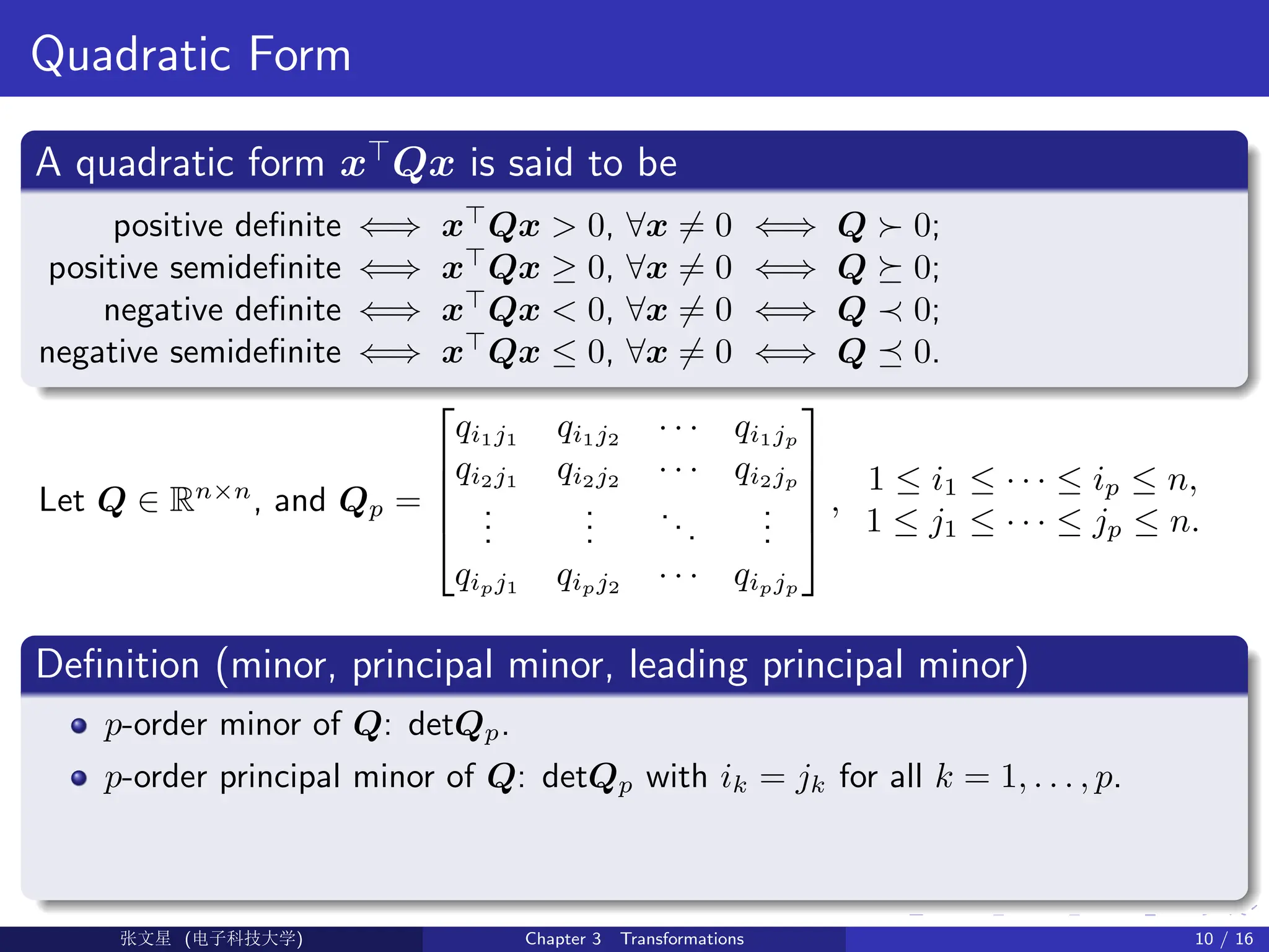Quadratic Form
A quadratic form x
Qx is said to be
positive definite ⇐⇒ x
Qx  0, ∀x 6= 0 ⇐⇒ Q  0;
positive semidefinite ⇐⇒ x
Qx ≥ 0, ∀x 6= 0 ⇐⇒ Q  0;
negative definite ⇐⇒ x
Qx  0, ∀x 6= 0 ⇐⇒ Q ≺ 0;
negative semidefinite ⇐⇒ x
Qx ≤ 0, ∀x 6= 0 ⇐⇒ Q  0.
Let Q ∈ Rn×n
, and Qp =





qi1j1
qi1j2
· · · qi1jp
qi2j1
qi2j2
· · · qi2jp
.
.
.
.
.
.
...
.
.
.
qipj1
qipj2
· · · qipjp





,
1 ≤ i1 ≤ · · · ≤ ip ≤ n,
1 ≤ j1 ≤ · · · ≤ jp ≤ n.
Definition (minor, principal minor, leading principal minor)
p-order minor of Q: detQp.
p-order principal minor of Q: detQp with ik = jk for all k = 1, . . . , p.
Ü©( (f‰EŒÆ) Chapter 3 Transformations 10 / 16
 