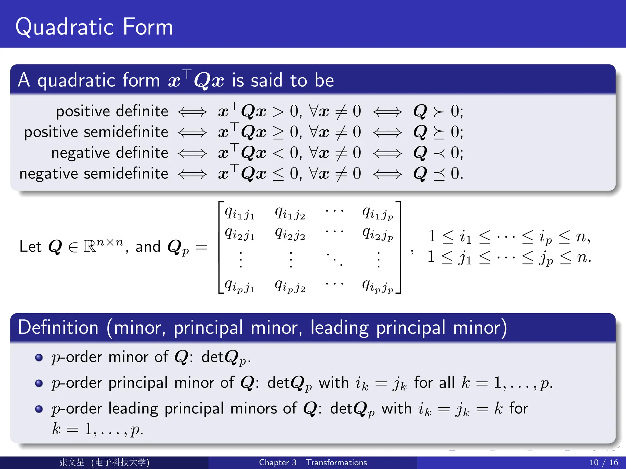 Quadratic Form
A quadratic form x
Qx is said to be
positive definite ⇐⇒ x
Qx  0, ∀x 6= 0 ⇐⇒ Q  0;
positive semidefinite ⇐⇒ x
Qx ≥ 0, ∀x 6= 0 ⇐⇒ Q  0;
negative definite ⇐⇒ x
Qx  0, ∀x 6= 0 ⇐⇒ Q ≺ 0;
negative semidefinite ⇐⇒ x
Qx ≤ 0, ∀x 6= 0 ⇐⇒ Q  0.
Let Q ∈ Rn×n
, and Qp =





qi1j1
qi1j2
· · · qi1jp
qi2j1
qi2j2
· · · qi2jp
.
.
.
.
.
.
...
.
.
.
qipj1
qipj2
· · · qipjp





,
1 ≤ i1 ≤ · · · ≤ ip ≤ n,
1 ≤ j1 ≤ · · · ≤ jp ≤ n.
Definition (minor, principal minor, leading principal minor)
p-order minor of Q: detQp.
p-order principal minor of Q: detQp with ik = jk for all k = 1, . . . , p.
p-order leading principal minors of Q: detQp with ik = jk = k for
k = 1, . . . , p.
Ü©( (f‰EŒÆ) Chapter 3 Transformations 10 / 16
 