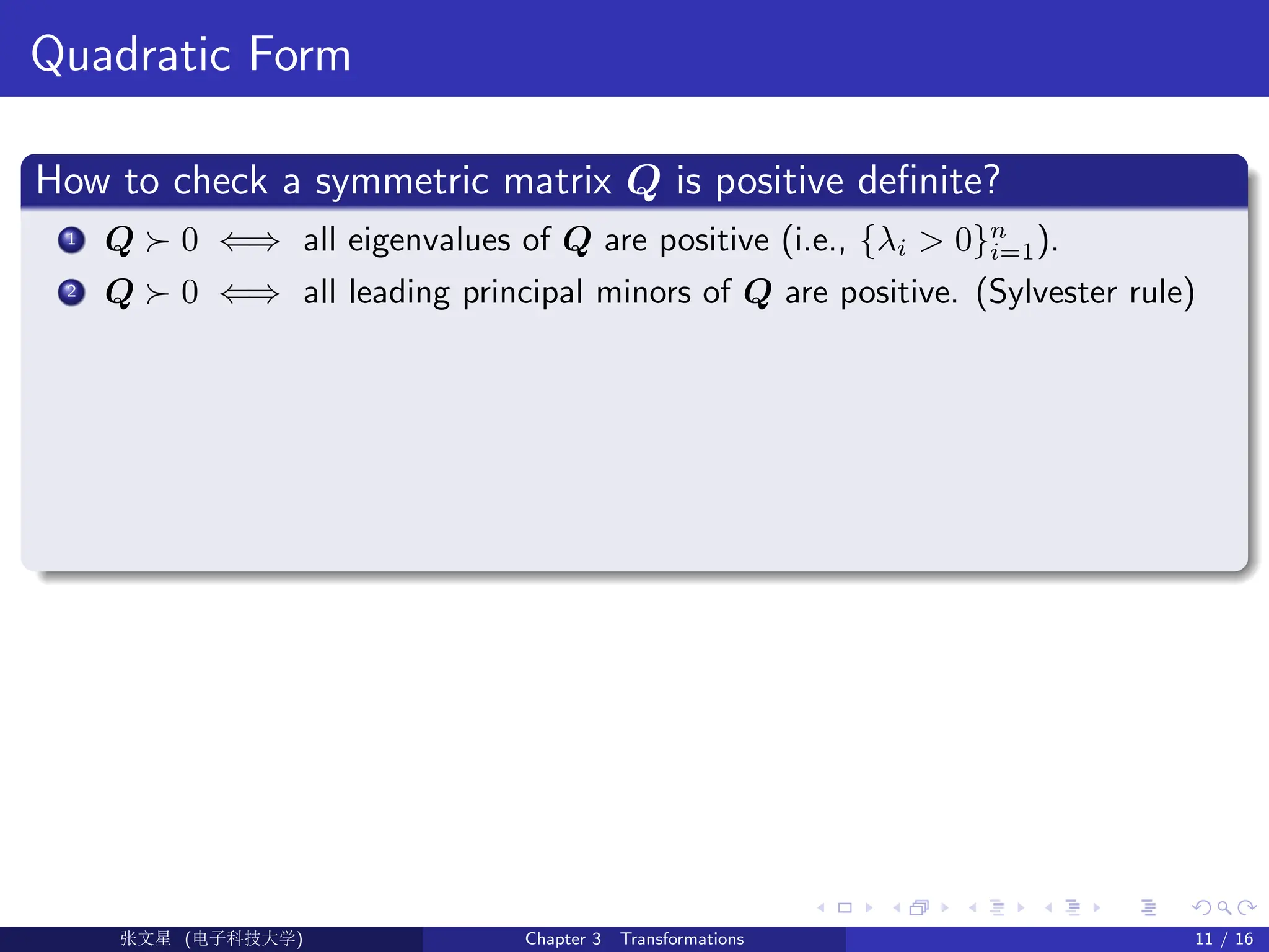 Quadratic Form
How to check a symmetric matrix Q is positive definite?
1 Q  0 ⇐⇒ all eigenvalues of Q are positive (i.e., {λi  0}n
i=1).
2 Q  0 ⇐⇒ all leading principal minors of Q are positive. (Sylvester rule)
Ü©( (f‰EŒÆ) Chapter 3 Transformations 11 / 16
 