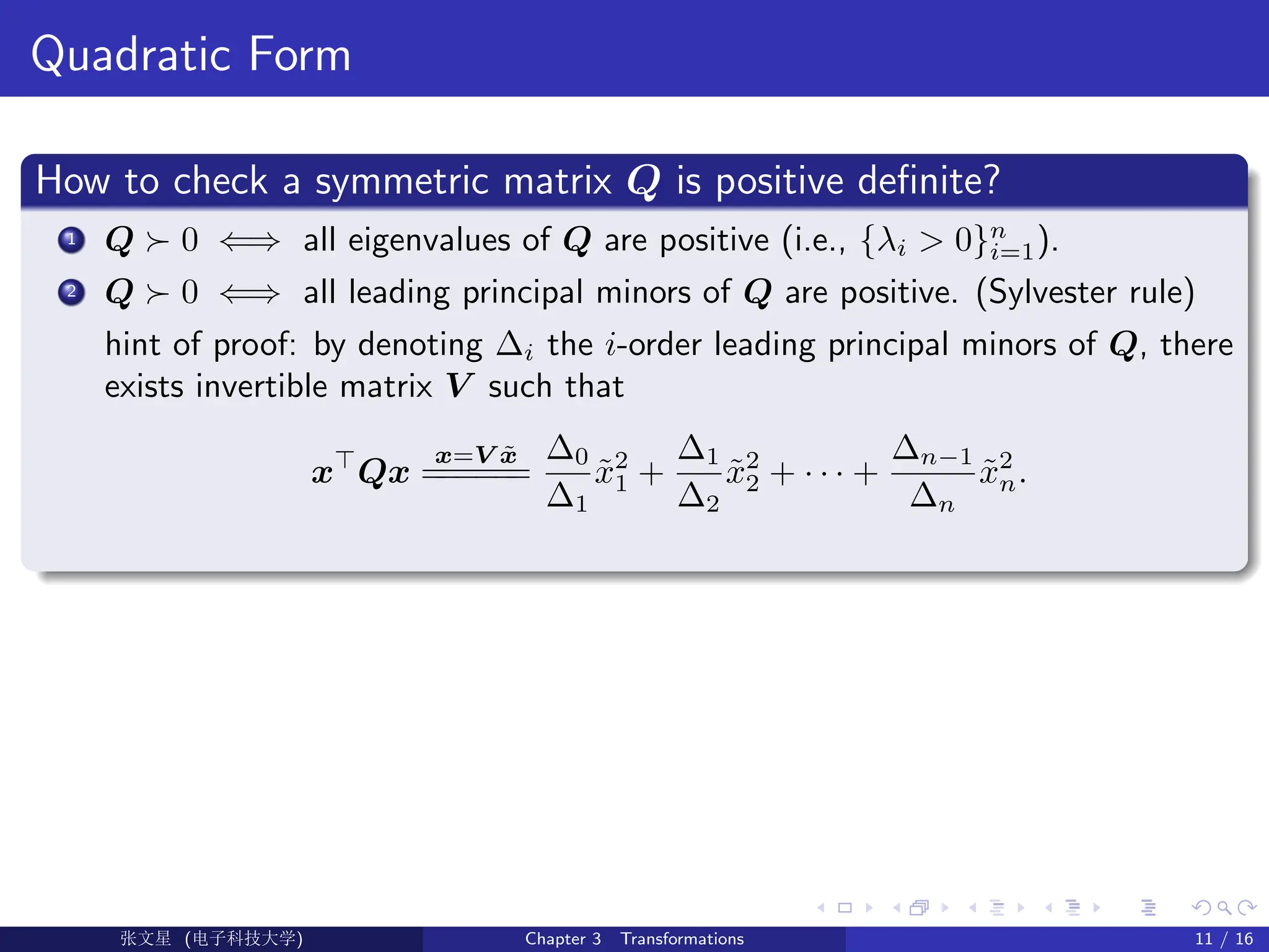 Quadratic Form
How to check a symmetric matrix Q is positive definite?
1 Q  0 ⇐⇒ all eigenvalues of Q are positive (i.e., {λi  0}n
i=1).
2 Q  0 ⇐⇒ all leading principal minors of Q are positive. (Sylvester rule)
hint of proof: by denoting ∆i the i-order leading principal minors of Q, there
exists invertible matrix V such that
x
Qx
x=V x̃
=
=
=
=
=
=
∆0
∆1
x̃2
1 +
∆1
∆2
x̃2
2 + · · · +
∆n−1
∆n
x̃2
n.
Ü©( (f‰EŒÆ) Chapter 3 Transformations 11 / 16
 