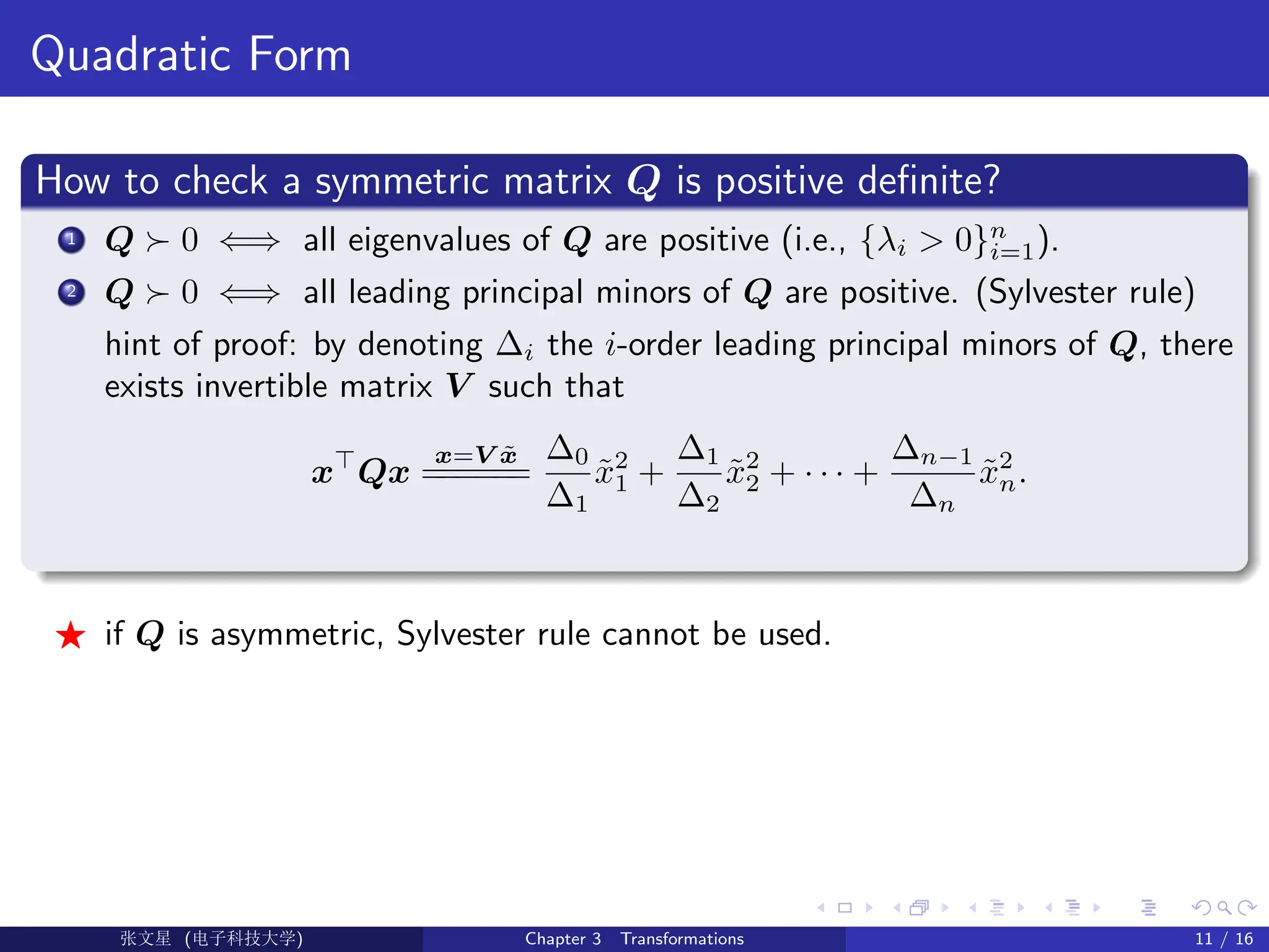 Quadratic Form
How to check a symmetric matrix Q is positive definite?
1 Q  0 ⇐⇒ all eigenvalues of Q are positive (i.e., {λi  0}n
i=1).
2 Q  0 ⇐⇒ all leading principal minors of Q are positive. (Sylvester rule)
hint of proof: by denoting ∆i the i-order leading principal minors of Q, there
exists invertible matrix V such that
x
Qx
x=V x̃
=
=
=
=
=
=
∆0
∆1
x̃2
1 +
∆1
∆2
x̃2
2 + · · · +
∆n−1
∆n
x̃2
n.
F if Q is asymmetric, Sylvester rule cannot be used.
Ü©( (f‰EŒÆ) Chapter 3 Transformations 11 / 16
 