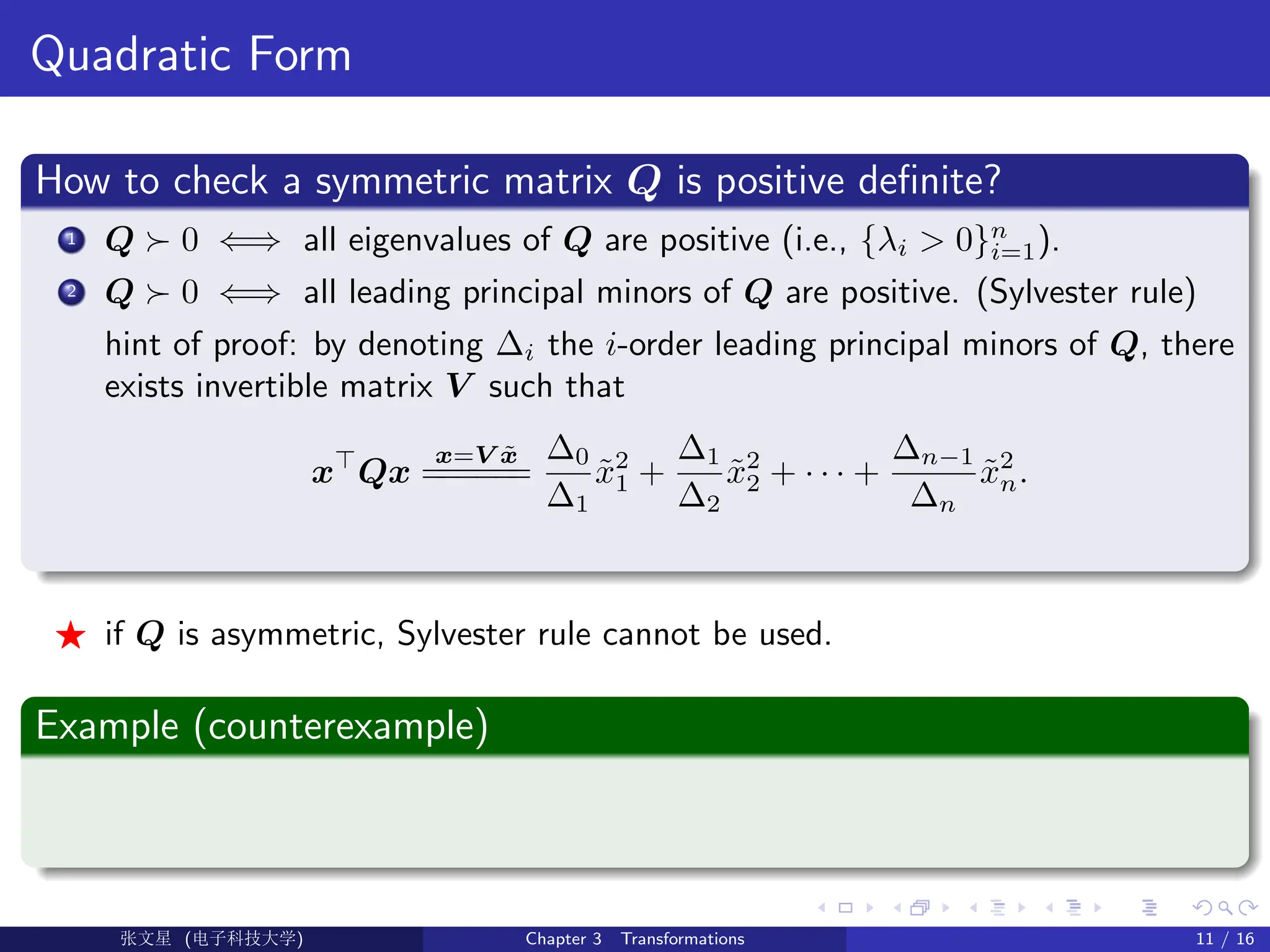 Quadratic Form
How to check a symmetric matrix Q is positive definite?
1 Q  0 ⇐⇒ all eigenvalues of Q are positive (i.e., {λi  0}n
i=1).
2 Q  0 ⇐⇒ all leading principal minors of Q are positive. (Sylvester rule)
hint of proof: by denoting ∆i the i-order leading principal minors of Q, there
exists invertible matrix V such that
x
Qx
x=V x̃
=
=
=
=
=
=
∆0
∆1
x̃2
1 +
∆1
∆2
x̃2
2 + · · · +
∆n−1
∆n
x̃2
n.
F if Q is asymmetric, Sylvester rule cannot be used.
Example (counterexample)
Ü©( (f‰EŒÆ) Chapter 3 Transformations 11 / 16
 
