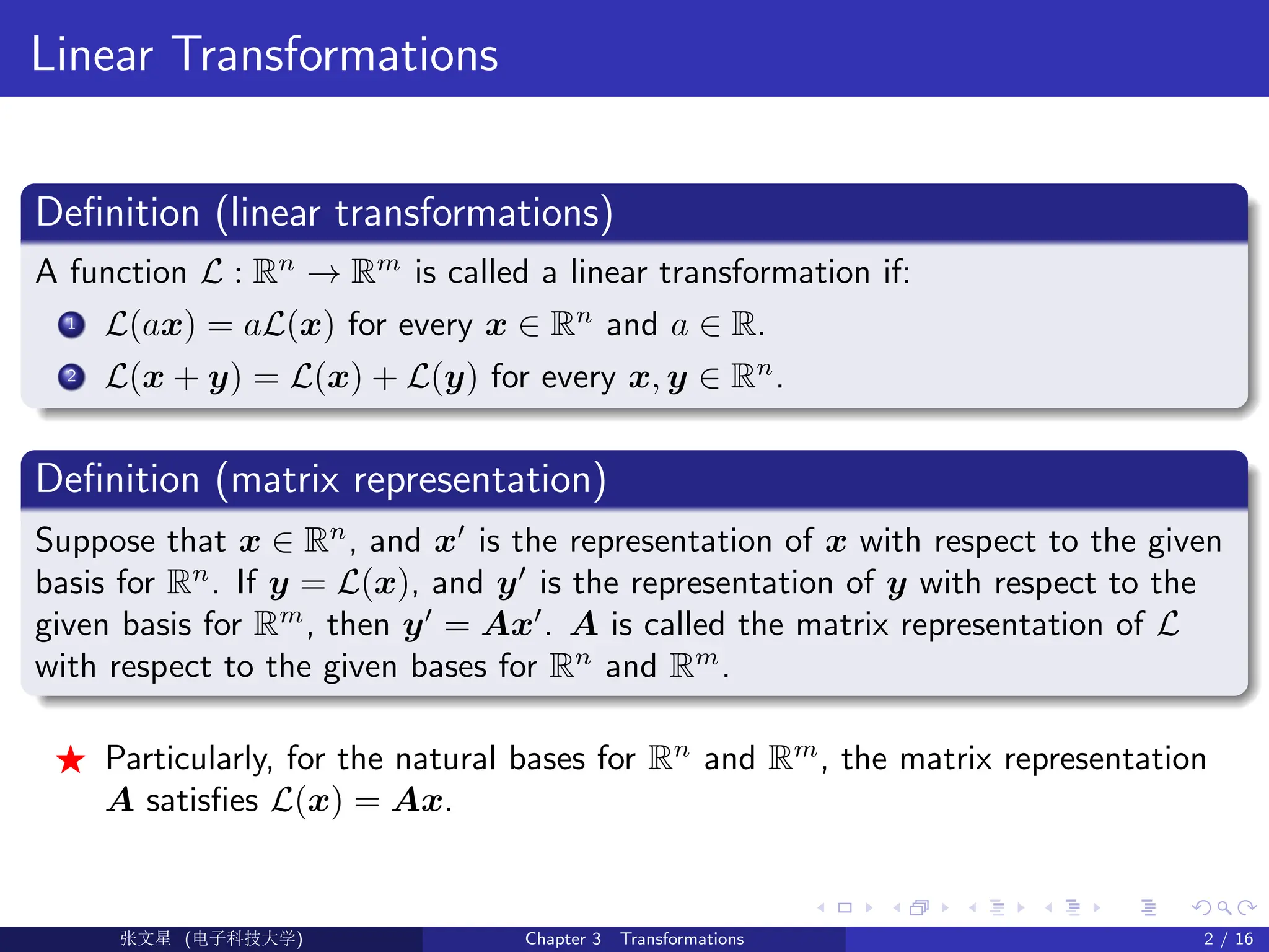 Linear Transformations
Definition (linear transformations)
A function L : Rn
→ Rm
is called a linear transformation if:
1 L(ax) = aL(x) for every x ∈ Rn
and a ∈ R.
2 L(x + y) = L(x) + L(y) for every x, y ∈ Rn
.
Definition (matrix representation)
Suppose that x ∈ Rn
, and x0
is the representation of x with respect to the given
basis for Rn
. If y = L(x), and y0
is the representation of y with respect to the
given basis for Rm
, then y0
= Ax0
. A is called the matrix representation of L
with respect to the given bases for Rn
and Rm
.
F Particularly, for the natural bases for Rn
and Rm
, the matrix representation
A satisfies L(x) = Ax.
Ü©( (>f‰EŒÆ) Chapter 3 Transformations 2 / 16
 