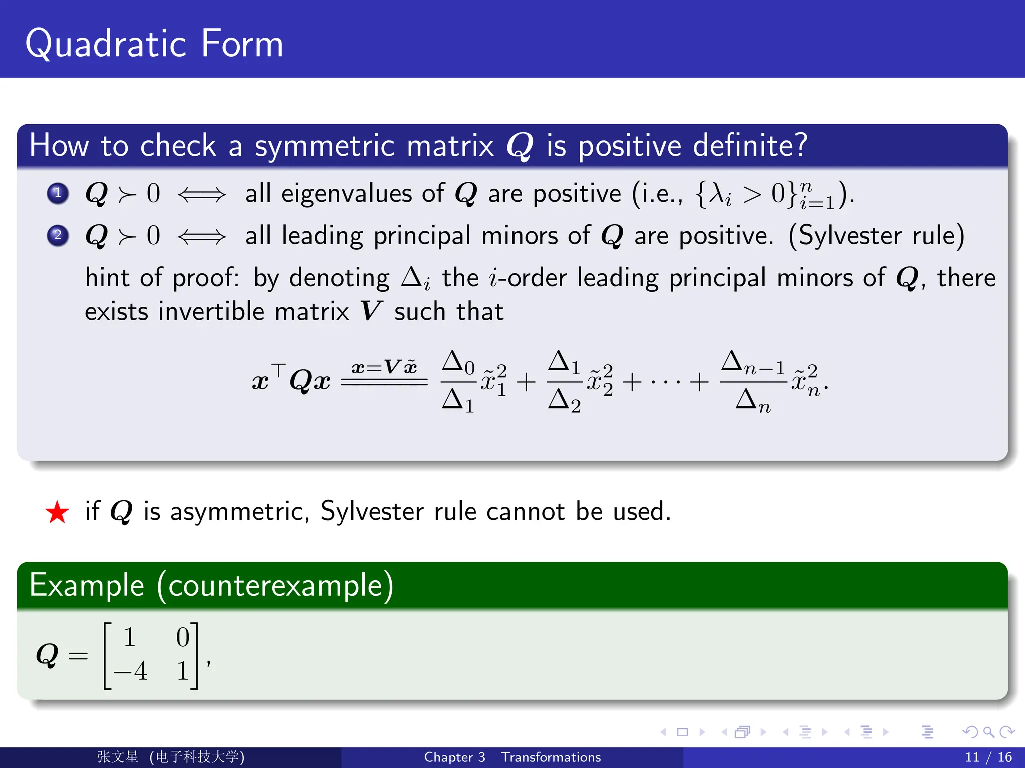 Quadratic Form
How to check a symmetric matrix Q is positive definite?
1 Q  0 ⇐⇒ all eigenvalues of Q are positive (i.e., {λi  0}n
i=1).
2 Q  0 ⇐⇒ all leading principal minors of Q are positive. (Sylvester rule)
hint of proof: by denoting ∆i the i-order leading principal minors of Q, there
exists invertible matrix V such that
x
Qx
x=V x̃
=
=
=
=
=
=
∆0
∆1
x̃2
1 +
∆1
∆2
x̃2
2 + · · · +
∆n−1
∆n
x̃2
n.
F if Q is asymmetric, Sylvester rule cannot be used.
Example (counterexample)
Q =

1 0
−4 1

,
Ü©( (f‰EŒÆ) Chapter 3 Transformations 11 / 16
 