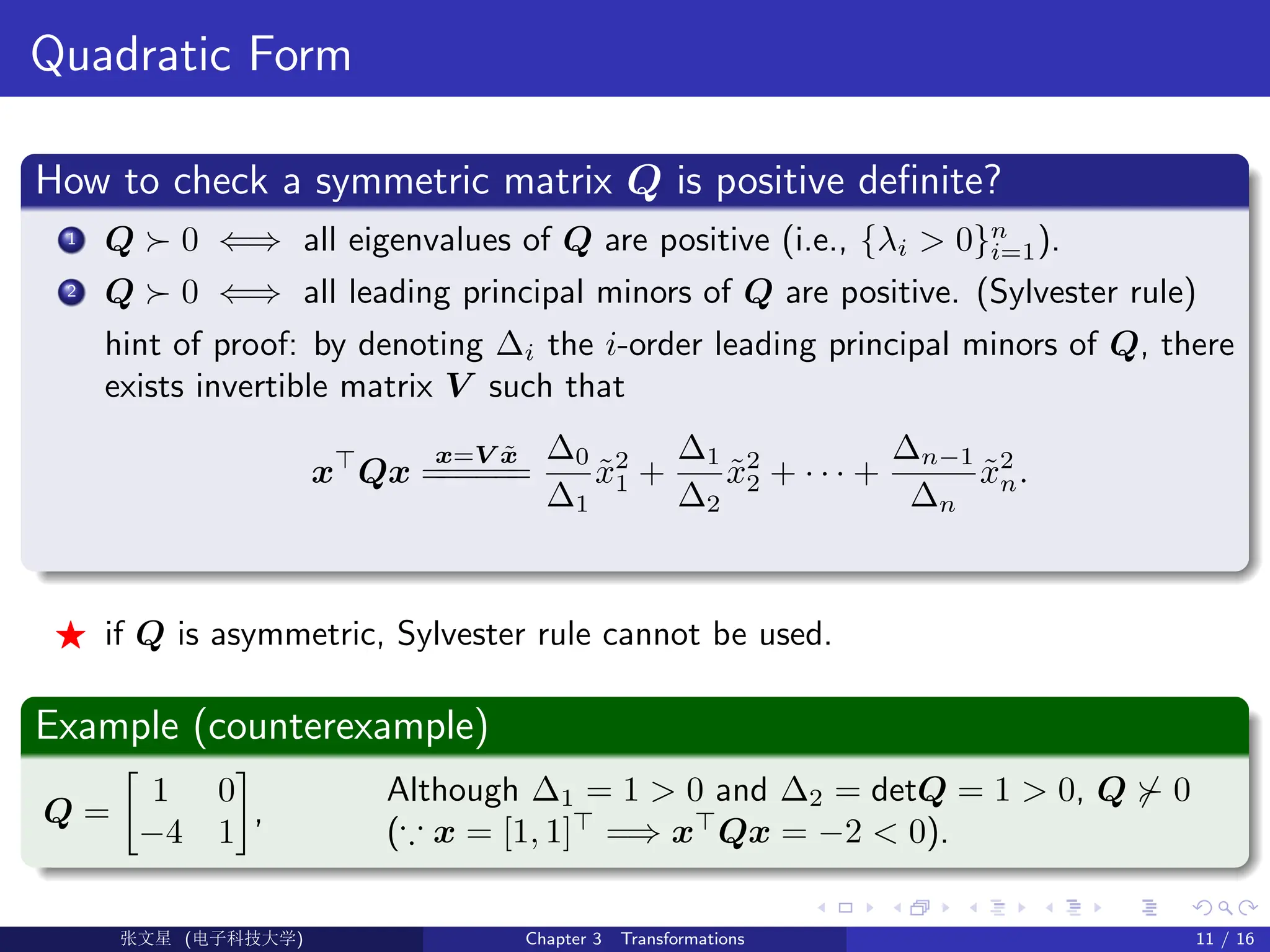 Quadratic Form
How to check a symmetric matrix Q is positive definite?
1 Q  0 ⇐⇒ all eigenvalues of Q are positive (i.e., {λi  0}n
i=1).
2 Q  0 ⇐⇒ all leading principal minors of Q are positive. (Sylvester rule)
hint of proof: by denoting ∆i the i-order leading principal minors of Q, there
exists invertible matrix V such that
x
Qx
x=V x̃
=
=
=
=
=
=
∆0
∆1
x̃2
1 +
∆1
∆2
x̃2
2 + · · · +
∆n−1
∆n
x̃2
n.
F if Q is asymmetric, Sylvester rule cannot be used.
Example (counterexample)
Q =

1 0
−4 1

,
Although ∆1 = 1  0 and ∆2 = detQ = 1  0, Q  0
(∵ x = [1, 1]
=⇒ x
Qx = −2  0).
Ü©( (f‰EŒÆ) Chapter 3 Transformations 11 / 16
 