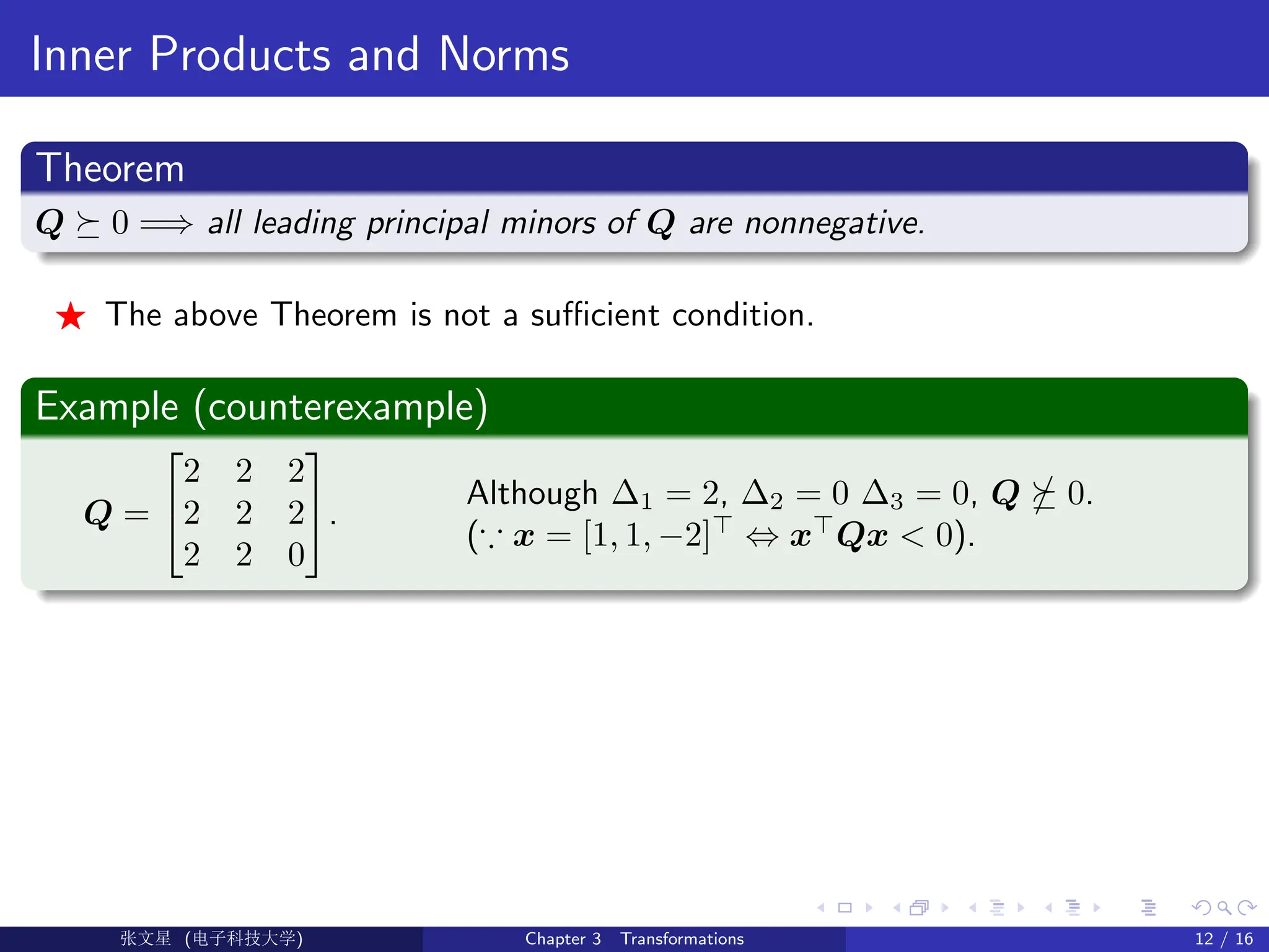 Inner Products and Norms
Theorem
Q  0 =⇒ all leading principal minors of Q are nonnegative.
F The above Theorem is not a sufficient condition.
Example (counterexample)
Q =


2 2 2
2 2 2
2 2 0

.
Although ∆1 = 2, ∆2 = 0 ∆3 = 0, Q  0.
(∵ x = [1, 1, −2]
⇔ x
Qx  0).
Ü©( (f‰EŒÆ) Chapter 3 Transformations 12 / 16
 
