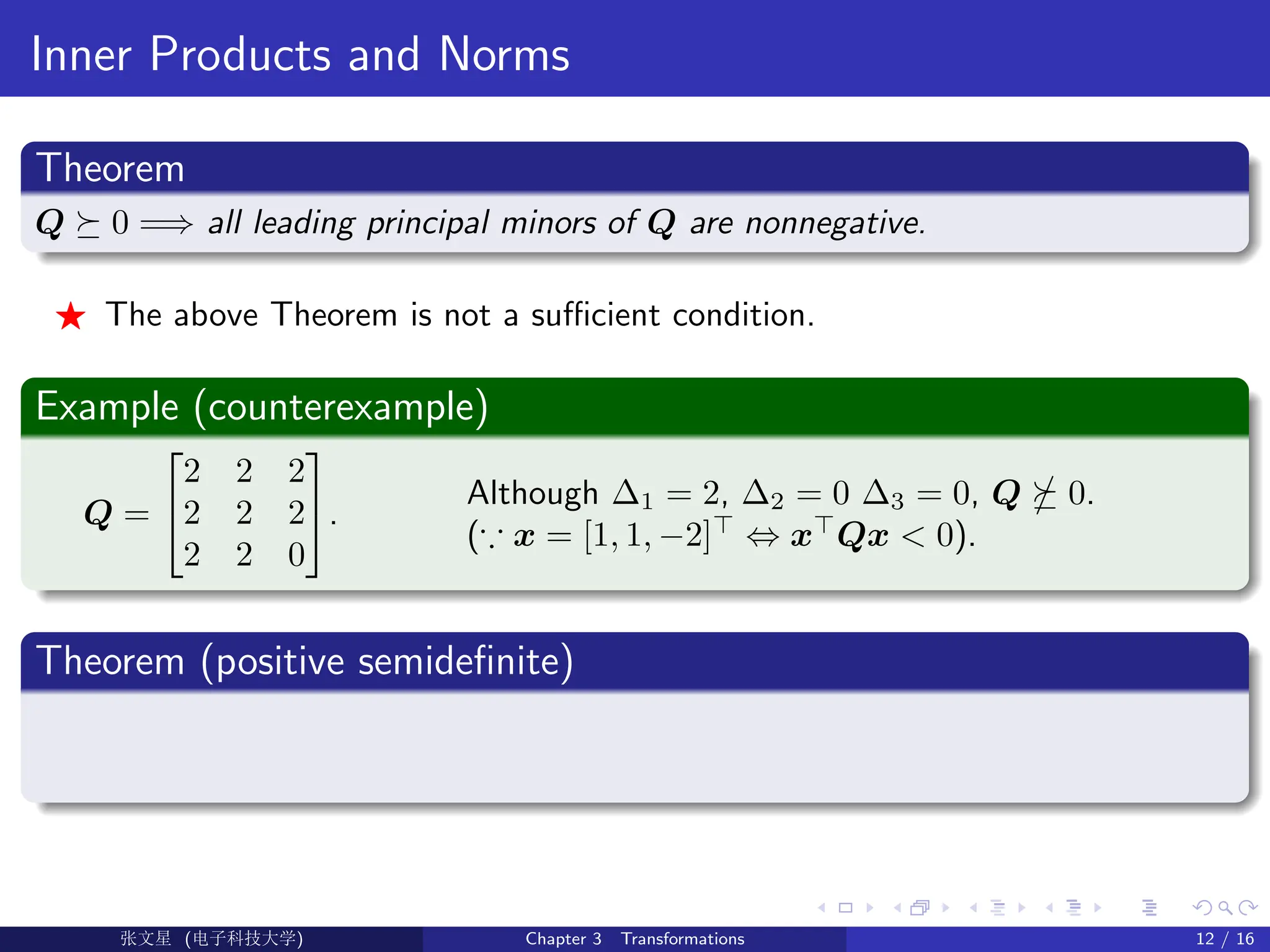 Inner Products and Norms
Theorem
Q  0 =⇒ all leading principal minors of Q are nonnegative.
F The above Theorem is not a sufficient condition.
Example (counterexample)
Q =


2 2 2
2 2 2
2 2 0

.
Although ∆1 = 2, ∆2 = 0 ∆3 = 0, Q  0.
(∵ x = [1, 1, −2]
⇔ x
Qx  0).
Theorem (positive semidefinite)
Ü©( (f‰EŒÆ) Chapter 3 Transformations 12 / 16
 