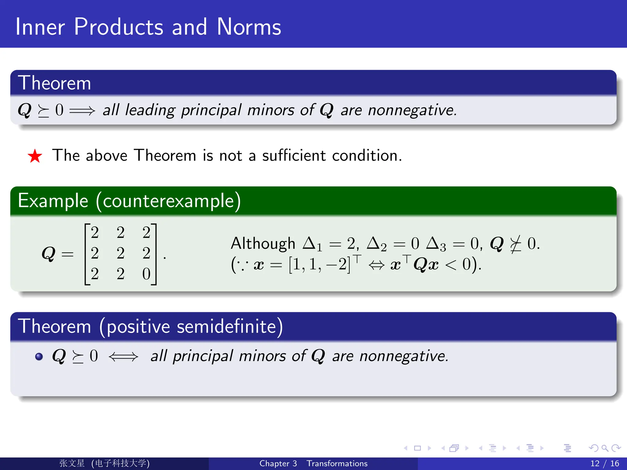 Inner Products and Norms
Theorem
Q  0 =⇒ all leading principal minors of Q are nonnegative.
F The above Theorem is not a sufficient condition.
Example (counterexample)
Q =


2 2 2
2 2 2
2 2 0

.
Although ∆1 = 2, ∆2 = 0 ∆3 = 0, Q  0.
(∵ x = [1, 1, −2]
⇔ x
Qx  0).
Theorem (positive semidefinite)
Q  0 ⇐⇒ all principal minors of Q are nonnegative.
Ü©( (f‰EŒÆ) Chapter 3 Transformations 12 / 16
 